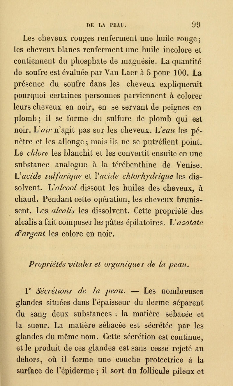 Les cheveux rouges renferment une huile rouge ; les cheveux blancs renferment une huile incolore et contiennent du phosphate de magnésie. La quantité de soufre est évaluée par Van Laer à 5 pour 100. La présence du soufre dans les cheveux expliquerait pourquoi certaines personnes parviennent à colorer leurs cheveux en noir, en se servant de peignes en plomb; il se forme du sulfure de plomb qui est noir, h'air n'agit pas sur les cheveux. Veau les pé- nètre et les allonge; mais ils ne se putréfient point. Le chlore les blanchit et les convertit ensuite en une substance analogue à la térébenthine de Venise. Vacide sulfurique et Vacide chlorhydrique les dis- solvent. \]alcool dissout les huiles des cheveux, à chaud. Pendant cette opération, les cheveux brunis- sent. Les alcalis les dissolvent. Cette propriété des alcalis a fait composer les pâtes épilatoires. Vazotate d'argent les colore en noir. Propriétés vitales et organiques de la peau, 1° Sécrétions de la peau. — Les nombreuses glandes situées dans l'épaisseur du derme séparent du sang deux substances : la matière sébacée et la sueur. La matière sébacée est sécrétée par les glandes du même nom. Cette sécrétion est continue, et le produit de ces glandes est sans cesse rejeté au dehors, où il forme une couche protectrice à la surface de l'épiderme ; il sort du follicule pileux et