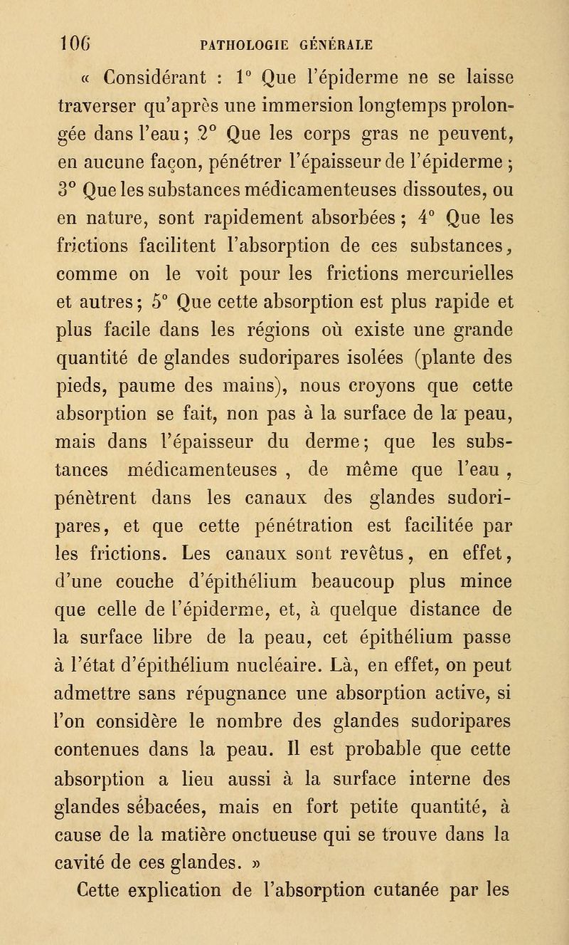 « Considérant : V Que l'épiderme ne se laisse traverser qu'après une immersion longtemps prolon- gée dans l'eau; 2° Que les corps gras ne peuvent, en aucune façon, pénétrer l'épaisseur de l'épiderme ; 3° Que les substances médicamenteuses dissoutes, ou en nature, sont rapidement absorbées ; 4*^ Que les frictions facilitent l'absorption de ces substances^ comme on le voit pour les frictions mercurielles et autres ; 5° Que cette absorption est plus rapide et plus facile dans les régions où existe une grande quantité de glandes sudoripares isolées (plante des pieds, paume des mains), nous croyons que cette absorption se fait, non pas à la surface de la peau, mais dans l'épaisseur du derme; que les subs- tances médicamenteuses , de même que l'eau , pénètrent dans les canaux des glandes sudori- pares, et que cette pénétration est facilitée par les frictions. Les canaux sont revêtus, en effet, d'une couche d'épithélium beaucoup plus mince que celle de l'épiderme, et, à quelque distance de la surface libre de la peau, cet épithélium passe à l'état d'épithélium nucléaire. Là, en effet, on peut admettre sans répugnance une absorption active, si l'on considère le nombre des glandes sudoripares contenues dans la peau. Il est probable que cette absorption a lieu aussi à la surface interne des glandes sébacées, mais en fort petite quantité, à cause de la matière onctueuse qui se trouve dans la cavité de ces glandes. » Cette explication de l'absorption cutanée par les