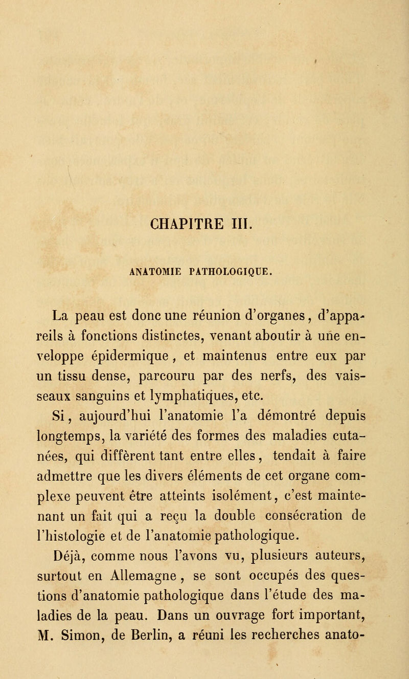 ANATOMIE PATHOLOGIQUE. La peau est donc une réunion d'organes, d'appa- reils à fonctions distinctes, venant aboutir à une en- veloppe épidermique , et maintenus entre eux par un tissu dense, parcouru par des nerfs, des vais- seaux sanguins et lymphatiques, etc. Si, aujourd'hui l'anatomie l'a démontré depuis longtemps, la variété des formes des maladies cuta- nées, qui diffèrent tant entre elles, tendait à faire admettre que les divers éléments de cet organe com- plexe peuvent être atteints isolément, c'est mainte- nant un fait qui a reçu la double consécration de l'histologie et de l'anatomie pathologique. Déjà, comme nous l'avons vu, plusieurs auteurs, surtout en Allemagne , se sont occupés des ques- tions d'anatomie pathologique dans l'étude des ma- ladies de la peau. Dans un ouvrage fort important, M. Simon, de Berlin, a réuni les recherches anato-