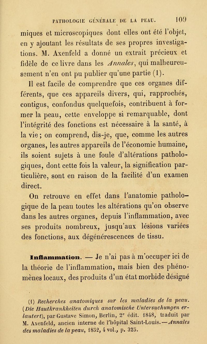 PATHOLOGIE GÉNÉRALE DE LA l'EAU. lOÎJ miques et microscopiques dont elles ont été l'objet, en y ajoutant les résultats de ses propres investiga- tions. M. Axenfeld a donné un extrait précieux et fidèle de ce livre dans les annales, qui malheureu- sement n'en ont pu publier qu'une partie (1). Il est facile de comprendre que ces organes dif- férents, que ces appareils divers, qui, rapprochés, contigus, confondus quelquefois, contribuent à for- mer la peau, cette enveloppe si remarquable, dont l'intéOTté des fonctions est nécessaire à la santé, à la vie ; on comprend, dis-je, que, comme les autres organes, les autres appareils de Féconomie humaine, ils soient sujets à une foule d'altérations patholo- giques, dont cette fois la valeur, la signification par- ticulière, sont en raison de la faciUté d'un examen direct. On retrouve en effet dans Tanatomie patholo- gique de la peau toutes les altérations qu'on observe dans les autres organes, depuis l'inflammation, avec ses produits nombreux, jusqu'aux lésions variées des fonctions, aux dégénérescences de tissu. Inflammatiosi. -— Je n'ai pas à m'occuper ici de la théorie de l'inflammation, mais bien des phéno- mènes locaux, des produits d'un état morbide désigné (1) Recherches anatomiques sur les maladies de la peau. [Die Hautkrankheiten durch anatomische Uniersuchungen er- /aw^erO, par Gustave Simon, Berlin, 2^ édit. 1848, traduit par M. Axenfeld, ancien interne de l'hôpital ^^.mX-Loms. —Annales des maladies de la peau^ 1832, 4vol.^ p. 323.