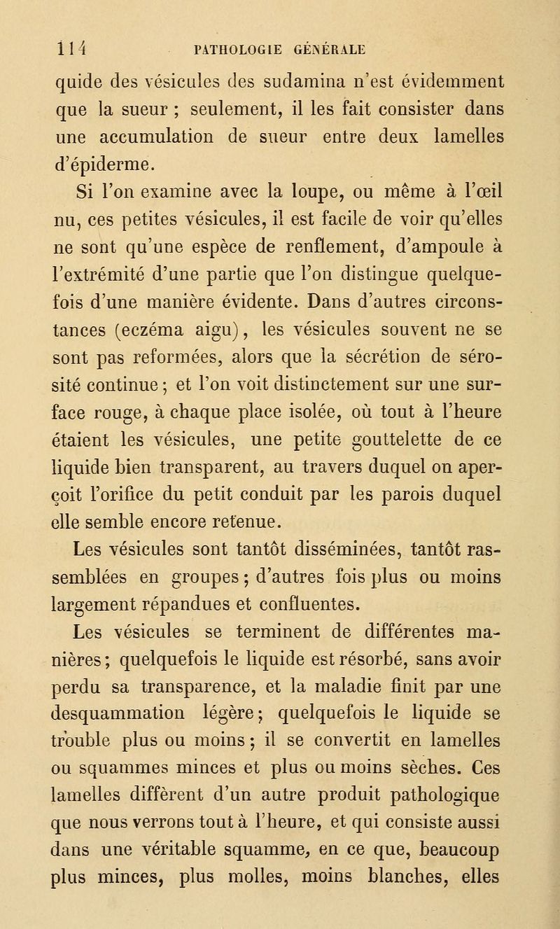 quide des vésicules des sudamina n'est évidemment que la sueur ; seulement, il les fait consister dans une accumulation de sueur entre deux lamelles d'épiderme. Si l'on examine avec la loupe, ou même à l'œil nu, ces petites vésicules, il est facile de voir qu'elles ne sont qu'une espèce de renflement, d'ampoule à l'extrémité d'une partie que l'on distingue quelque- fois d'une manière évidente. Dans d'autres circons- tances (eczéma aigu), les vésicules souvent ne se sont pas reformées, alors que la sécrétion de séro- sité continue ; et l'on voit distinctement sur une sur- face rouge, à chaque place isolée, où tout à l'heure étaient les vésicules, une petite gouttelette de ce liquide bien transparent, au travers duquel on aper- çoit l'orifice du petit conduit par les parois duquel elle semble encore retenue. Les vésicules sont tantôt disséminées, tantôt ras- semblées en groupes ; d'autres fois plus ou moins largement répandues et confluentes. Les vésicules se terminent de différentes ma- nières ; quelquefois le liquide est résorbé, sans avoir perdu sa transparence, et la maladie finit par une desquammation légère; quelquefois le liquide se trouble plus ou moins ; il se convertit en lamelles ou squammes minces et plus ou moins sèches. Ces lamelles diffèrent d'un autre produit pathologique que nous verrons tout à l'heure, et qui consiste aussi dans une véritable squamme, en ce que, beaucoup plus minces, plus molles, moins blanches, elles