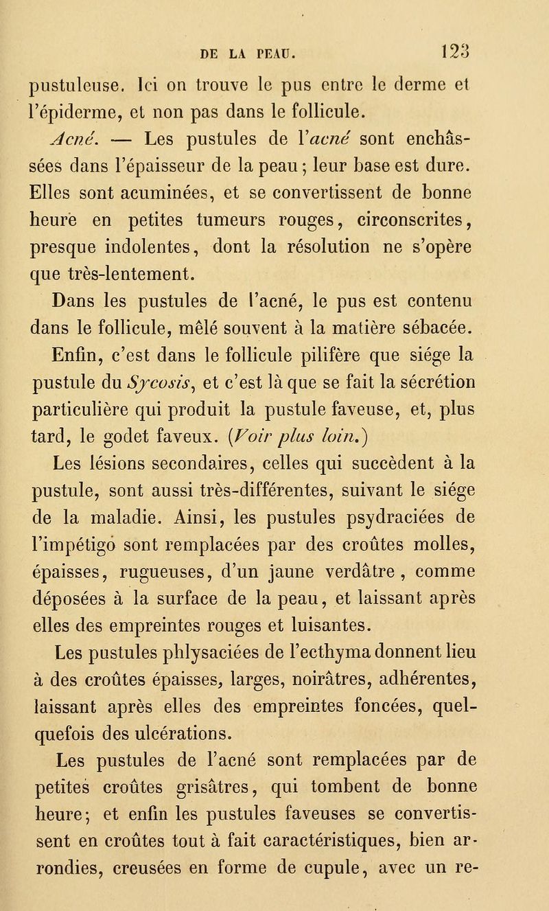 pustuleuse. Ici on trouve le pus entre le derme et l'épiderme, et non pas dans le follicule. Acné. — Les pustules de Yacné sont enchâs- sées dans l'épaisseur de la peau; leur base est dure. Elles sont acuminées, et se convertissent de bonne heure en petites tumeurs rouges, circonscrites, presque indolentes, dont la résolution ne s'opère que très-lentement. Dans les pustules de l'acné, le pus est contenu dans le follicule, mêlé souvent à la matière sébacée. Enfin, c'est dans le follicule pilifère que siège la pustule du Sjcosis^ et c'est là que se fait la sécrétion particulière qui produit la pustule faveuse, et, plus tard, le godet faveux. {Foir plus loin,) Les lésions secondaires, celles qui succèdent à la pustule, sont aussi très-différentes, suivant le siège de la maladie. Ainsi, les pustules psydraciées de l'impétigo sont remplacées par des croûtes molles, épaisses, rugueuses, d'un jaune verdâtre , comme déposées à la surface de la peau, et laissant après elles des empreintes rouges et luisantes. Les pustules phlysaciées de l'ecthyma donnent lieu à des croûtes épaisses, larges, noirâtres, adhérentes, laissant après elles des empreintes foncées, quel- quefois des ulcérations. Les pustules de l'acné sont remplacées par de petites croûtes grisâtres, qui tombent de bonne heure; et enfin les pustules faveuses se convertis- sent en croûtes tout à fait caractéristiques, bien ar- rondies, creusées en forme de cupule, avec un re-