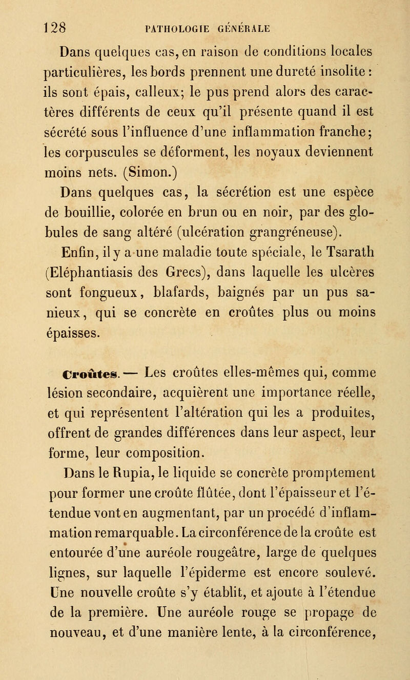 Dans quelques cas, en raison de conditions locales particulières, les bords prennent une dureté insolite : ils sont épais, calleux; le pus prend alors des carac- tères différents de ceux qu'il présente quand il est sécrété sous l'influence d'une inflammation franche; les corpuscules se déforment, les noyaux deviennent moins nets. (Simon.) Dans quelques cas, la sécrétion est une espèce de bouillie, colorée en brun ou en noir, par des glo- bules de sang altéré (ulcération grangréneuse). Enfin, il y a une maladie toute spéciale, le Tsarath (Eléphantiasis des Grecs), dans laquelle les ulcères sont fongueux, blafards, baignés par un pus sa- nieux, qui se concrète en croûtes plus ou moins épaisses. Croûtes.— Les croûtes elles-mêmes qui, comme lésion secondaire, acquièrent une importance réelle, et qui représentent l'altération qui les a produites, offrent de grandes différences dans leur aspect, leur forme, leur composition. Dans le Rupia, le liquide se concrète promptement pour former une croûte fïûtée, dont l'épaisseur et l'é- tendue vont en augmentant, par un procédé d'inflam- mation remarquable. La circonférence de la croûte est entourée d'une auréole rougeâtre, large de quelques lignes, sur laquelle Fépiderme est encore soulevé. Une nouvelle croûte s'y établit, et ajoute à l'étendue de la première. Une auréole rouge se propage de nouveau, et d'une manière lente, à la circonférence,