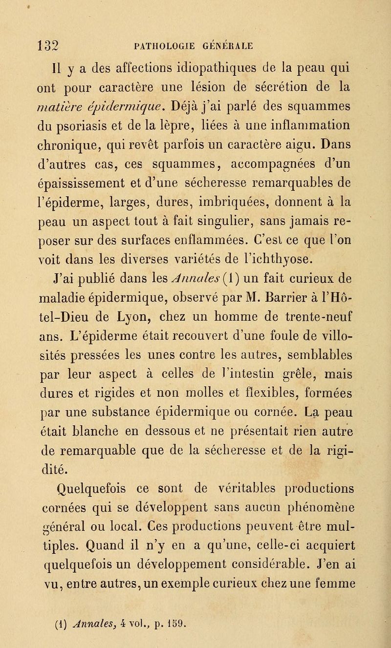 Il y a des affections idiopathiques de la peau qui ont pour caractère une lésion de sécrétion de la matière épidermique, Déjà j'ai parlé des squammes du psoriasis et de la lèpre, liées à une inflammation chronique, qui revêt parfois un caractère aigu. Dans d'autres cas, ces squammes, accompagnées d'un épaississement et d'une sécheresse remarquables de l'épiderme, larges, dures, imbriquées, donnent à la peau un aspect tout à fait singulier, sans jamais re- poser sur des surfaces enflammées. C'est ce que l'on voit dans les diverses variétés de l'ichthyose. J'ai publié dans les^/z/z<://^j(l) un fait curieux de maladie épidermique, observé par M. Barrier à l'Hô- tel-Dieu de Lyon, chez un homme de trente-neuf ans. L'épiderme était recouvert d'une foule de villo- sités pressées les unes contre les autres, semblables par leur aspect à celles de l'intestin grêle, mais dures et rigides et non molles et flexibles, formées par une substance épidermique ou cornée. La peau était blanche en dessous et ne présentait rien autre de remarquable que de la sécheresse et de la rigi- dité. Quelquefois ce sont de véritables productions cornées qui se développent sans aucun phénomène général ou local. Ces productions peuvent être mul- tiples. Quand il n'y en a qu'une, celle-ci acquiert quelquefois un développement considérable. J'en ai vu, entre autres, un exemple curieux chez une femme (1) Annales, 4 vol., p. 159.
