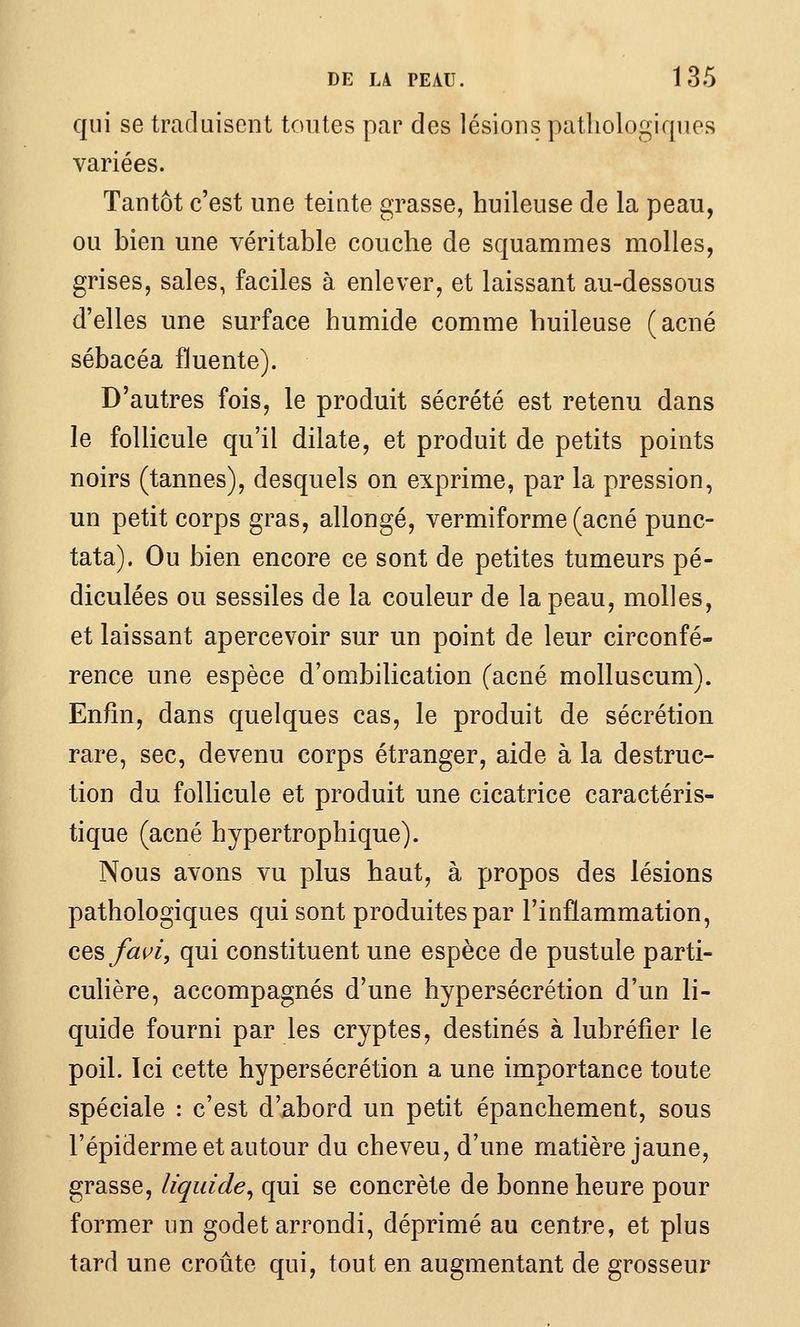 qui se traduisent tontes par des lésions pathologiques variées. Tantôt c'est une teinte grasse, huileuse de la peau, ou bien une véritable couche de squammes molles, grises, sales, faciles à enlever, et laissant au-dessous d'elles une surface humide comme huileuse (acné sébacéa fluente). D'autres fois, le produit sécrété est retenu dans le follicule qu'il dilate, et produit de petits points noirs (tannes), desquels on exprime, par la pression, un petit corps gras, allongé, vermiforme (acné punc- tata). Ou bien encore ce sont de petites tumeurs pé- diculées ou sessiles de la couleur de la peau, molles, et laissant apercevoir sur un point de leur circonfé- rence une espèce d'ombilication (acné molluscum). Enfin, dans quelques cas, le produit de sécrétion rare, sec, devenu corps étranger, aide à la destruc- tion du follicule et produit une cicatrice caractéris- tique (acné hypertrophique). Nous avons vu plus haut, à propos des lésions pathologiques qui sont produites par l'inflammation, cesfaui, qui constituent une espèce de pustule parti- culière, accompagnés d'une hypersécrétion d'un li- quide fourni par les cryptes, destinés à lubréfier le poil. Ici cette hypersécrétion a une importance toute spéciale : c'est d'abord un petit épanchement, sous l'épiderme et autour du cheveu, d'une matière jaune, grasse, liquide, qui se concrète de bonne heure pour former un godet arrondi, déprimé au centre, et plus tard une croûte qui, tout en augmentant de grosseur