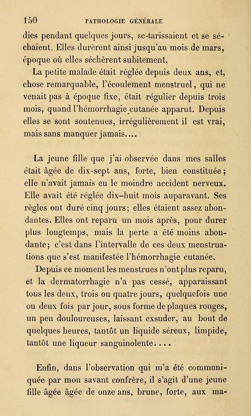 dies pendant quelques jours, se-tarissaient et se sé- chaient. Elles durèrent ainsi jusqu'au mois de mars, époque oià elles séchèrent subitement. La petite malade était réglée depuis deux ans, et, chose remarquable, l'écoulement menstruel, qui ne venait pas à époque fixe, était régulier depuis trois mois, quand l'hémorrhagie cutanée apparut» Depuis elles se sont soutenues, irrégulièrement il est vrai, mais sans manquer jamais,... La jeune fille que j'ai observée dans mes salles était âgée de dix-sept ans, forte, bien constituée ; elle n'avait jamais eu le moindre accident nerveux. Elle avait été réglée dix-huit mois auparavant. Ses règles ont duré cinq jours; elles étaient assez abon- dantes. Elles ont reparu un mois après, pour durer plus longtemps, mais la perte a été moins abon- dante; c'est dans l'intervalle de ces deux menstrua- tions que s'est manifestée l'hémorrhagie cutanée. Depuis ce moment les menstrues n'ont plus reparu, et la dermatorrhagie n'a pas cessé, apparaissant tous les deux, trois ou quatre jours, quelquefois une ou deux fois par jour, sous forme de plaques rouges, un peu douloureuses, laissant exsuder, au bout de quelques heures, tantôt un liquide séreux, limpide, tantôt une liqueur sanguinolente.... Enfin, dans l'observation qui m'a été communi- quée par mon savant confrère, il s'agit d'une jeune fille âgée âgée de onze ans, brune, forte, aux ma-