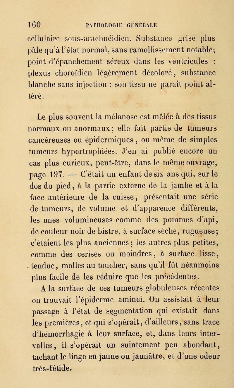 cellulaire sous-arachnéidieii. Substance grise plus pâle qu'à l'état normal, sans ramollissement notable; point d'épanchement séreux dans les ventricules : plexus choroïdien légèrement décoloré, substance blanche sans injection : son tissu ne paraît point al- téré. Le plus souvent la mélanose est mêlée à des tissus normaux ou anormaux ; elle fait partie de tumeurs cancéreuses ou épidermiques, ou même de simples tumeurs hypertrophiées. J'en ai publié encore un cas plus curieux, peut-être, dans le même ouvrage, page 197. — C'était un enfant de six ans qui, sur le dos du pied, à la partie externe de la jambe et à la face antérieure de la cuisse, présentait une série de tumeurs, de volume et d'apparence différents, les unes volumineuses comme des pommes d'api, de couleur noir de bistre, à surface sèche, rugueuse; c'étaient les plus anciennes ; les autres plus petites, comme des cerises ou moindres, à surface lisse, . tendue, molles au toucher, sans qu'il fût néanmoins plus facile de les réduire que les précédentes. A la surface de ces tumeurs globuleuses récentes on trouvait l'épiderme aminci. On assistait à leur passage à l'état de segmentation qui existait dans les premières, et qui s'opérait, d'ailleurs, sans trace d'hémorrhagie à leur surface, et, dans leurs inter- valles, il s'opérait un suintement peu abondant, tachant le linge en jaune ou jaunâtre, et d'une odeur très-fétide.
