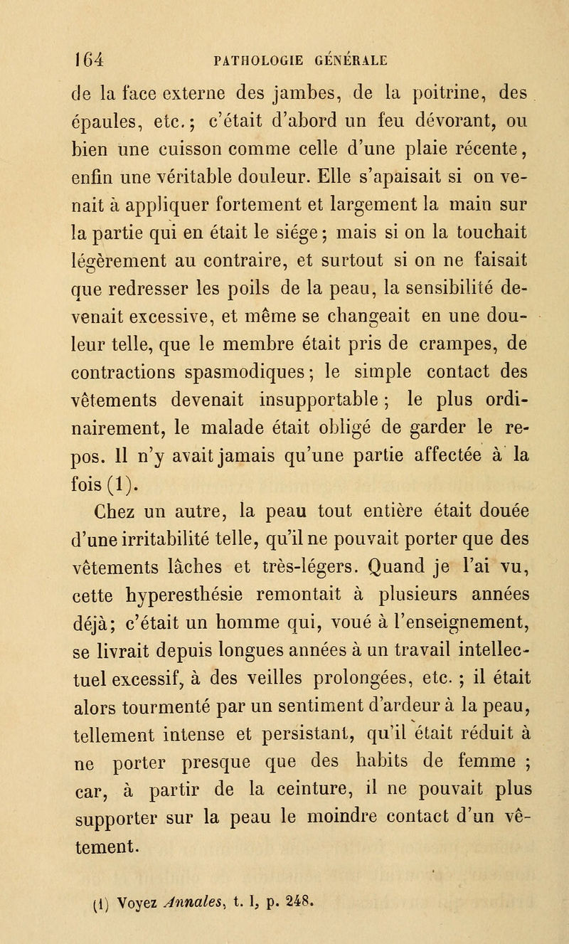 de la face externe des jambes, de la poitrine, des . épaules, etc.; c'était d'abord un feu dévorant, ou bien une cuisson comme celle d'une plaie récente, enfin une véritable douleur. Elle s'apaisait si on ve- nait à appliquer fortement et largement la main sur la partie qui en était le siège ; mais si on la touchait légèrement au contraire, et surtout si on ne faisait que redresser les poils de la peau, la sensibilité de- venait excessive, et même se changeait en une dou- leur telle, que le membre était pris de crampes, de contractions spasmodiques ; le simple contact des vêtements devenait insupportable ; le plus ordi- nairement, le malade était obligé de garder le re- pos. 11 n'y avait jamais qu'une partie affectée à la fois(l). Chez un autre, la peau tout entière était douée d'une irritabilité telle, qu'il ne pouvait porter que des vêtements lâches et très-légers. Quand je l'ai vu, cette hyperesthésie remontait à plusieurs années déjà; c'était un homme qui, voué à l'enseignement, se livrait depuis longues années à un travail intellec- tuel excessif, à des veilles prolongées, etc. ; il était alors tourmenté par un sentiment d'ardeur à la peau, tellement intense et persistant, qu'il était réduit à ne porter presque que des habits de femme ; car, à partir de la ceinture, il ne pouvait plus supporter sur la peau le moindre contact d'un vê- tement. (1) Voyez Annales, t. 1, p. 248.