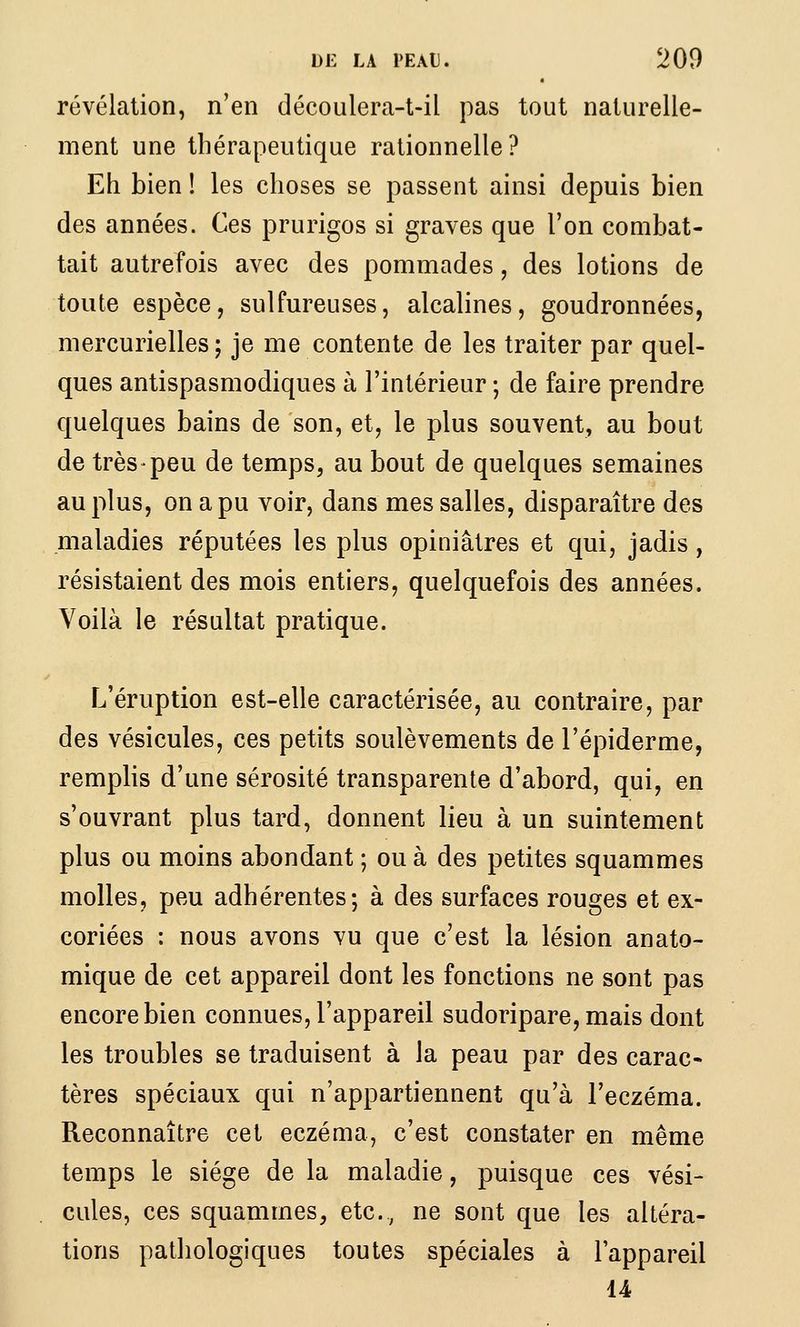 révélation, n'en découlera-t-il pas tout naturelle- ment une thérapeutique rationnelle? Eh bien ! les choses se passent ainsi depuis bien des années. Ces prurigos si graves que l'on combat- tait autrefois avec des pommades, des lotions de toute espèce, sulfureuses, alcalines, goudronnées, mercurielles ; je me contente de les traiter par quel- ques antispasmodiques à l'intérieur ; de faire prendre quelques bains de son, et, le plus souvent, au bout de très peu de temps, au bout de quelques semaines au plus, on a pu voir, dans mes salles, disparaître des maladies réputées les plus opiniâtres et qui, jadis, résistaient des mois entiers, quelquefois des années. Voilà le résultat pratique. L'éruption est-elle caractérisée, au contraire, par des vésicules, ces petits soulèvements de l'épiderme, remplis d'une sérosité transparente d'abord, qui, en s'ouvrant plus tard, donnent lieu à un suintement plus ou moins abondant ; ou à des petites squammes molles, peu adhérentes; à des surfaces rouges et ex- coriées : nous avons vu que c'est la lésion anato- mique de cet appareil dont les fonctions ne sont pas encore bien connues, l'appareil sudoripare,mais dont les troubles se traduisent à la peau par des carac^ tères spéciaux qui n'appartiennent qu'à l'eczéma. Reconnaître cet eczéma, c'est constater en même temps le siège de la maladie, puisque ces vési- cules, ces squammes, etc., ne sont que les altéra- tions pathologiques toutes spéciales à l'appareil 14