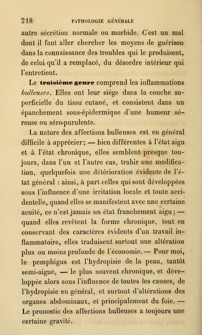 autre sécrétion normale ou morbide. C'est un mal dont il faut aller chercher les moyens de guérison dans la connaissance des troubles qui le produisent, de celui qu'il a remplacé, du désordre intérieur qui l'entretient. Le troisième genre comprend les inflammations bulleiises. Elles ont leur siège dans la couche su- perficielle du tissu cutané, et consistent dans un épanchement sous-épidermique d'une humeur sé- reuse ou séro-purulente. La nature des affections huileuses est en général difficile à apprécier; — bien différentes à l'état aigu et à l'état chronique, elles semblent presque tou- jours, dans l'un et l'autre cas, trahir une modifica- tion, quelquefois une détérioration évidente de l'é- tat général : ainsi, à part celles qui sont développées sous l'influence d'une irritation locale et toute acci- dentelle, quand elles se manifestent avec une certaine acuité, ce n'est jamais un état franchement aigu ; — quand elles revêtent la forme chronique, tout en conservant des caractères évidents d'un travail in- flammatoire, elles traduisent surtout une altération plus ou moins profonde de l'économie.— Pour moi, le pemphigus est l'hydropisie de la peau, tantôt semi-aiguë, — le plus souvent chronique, et déve- loppée alors sous l'influence de toutes les causes, de l'hydropisie en général, et surtout d'altérations des organes abdominaux, et principalement du foie. — Le pronostic des affections huileuses a toujours une certaine gravité.