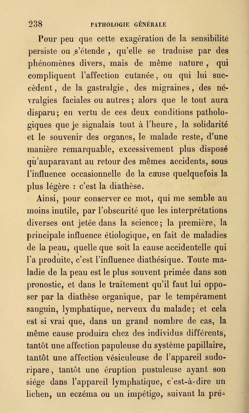 Pour peu que cette exagération de la sensibilité persiste ou s'étende , qu'elle se traduise par des phénomènes divers, mais de même nature , qui compliquent l'affection cutanée, ou qui lui suc- cèdent , de la gastralgie , des migraines, des né- vralgies faciales ou autres ; alors que le tout aura disparu; en vertu de ces deux conditions patholo- giques que je signalais tout à l'heure, la solidarité et le souvenir des organes, le malade reste, d'une manière remarquable, excessivement plus disposé qu'auparavant au retour des mêmes accidents, sous l'influence occasionnelle de la cause quelquefois la plus légère : c'est la diathèse. Ainsi, pour conserver ce mot, qui me semble au moins inutile, par l'obscurité que les interprétations diverses ont jetée dans la science; la première, la principale influence étiologique, en fait de maladies de la peau, quelle que soit la cause accidentelle qui l'a produite, c'est l'influence diathésique. Toute ma- ladie de la peau est le plus souvent primée dans son pronostic, et dans le traitement qu'il faut lui oppo- ser par la diathèse organique, par le tempérament sanguin, lymphatique, nerveux du malade; et cela est si vrai que, dans un grand nombre de cas, la même cause produira chez des individus différents, tantôt une affection papuleuse du système papillaire, tantôt une affection vésiculeuse de l'appareil sudo- ripare, tantôt une éruption pustuleuse ayant son siège dans l'appareil lymphatique, c'est-à-dire un lichen, un eczéma ou un impétigo, suivant la pré-