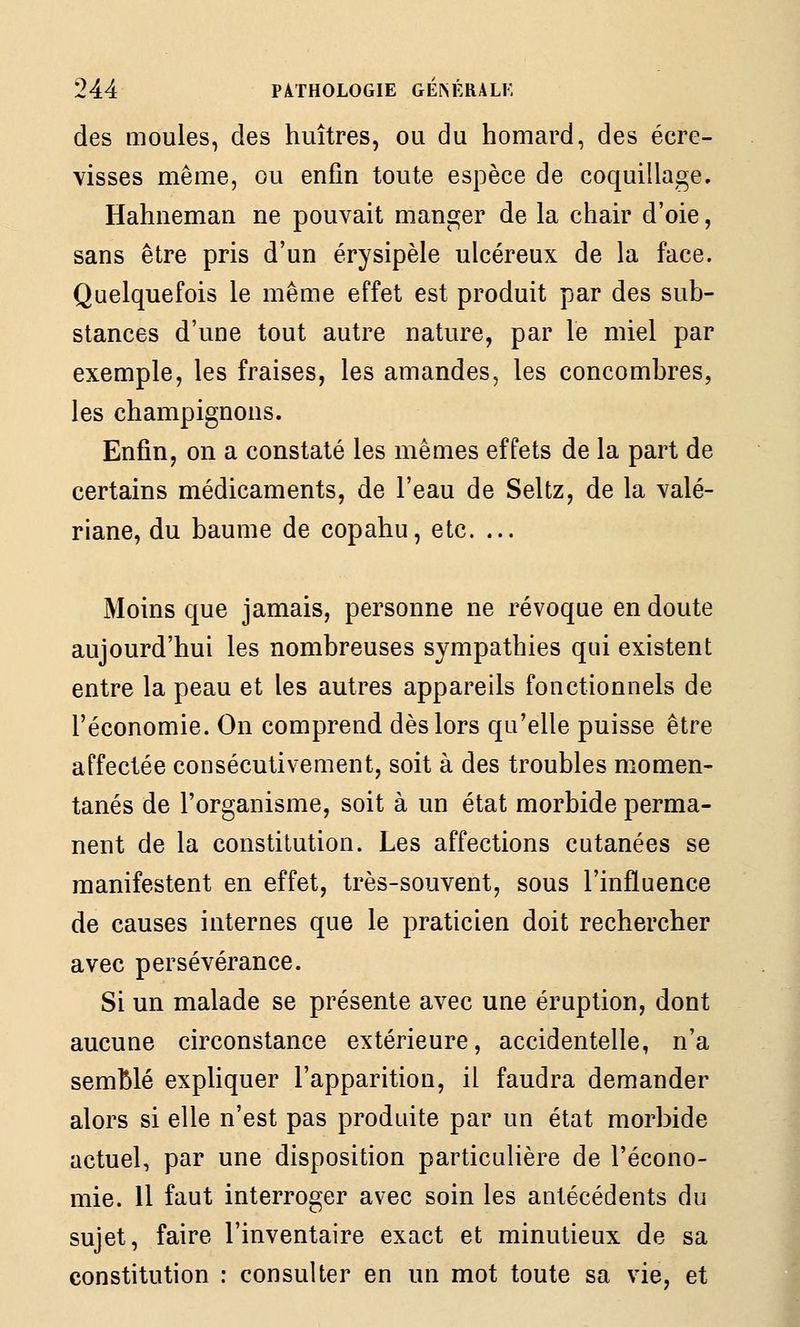 des moules, des huîtres, ou du homard, des écre- visses même, ou enfin toute espèce de coquillage. Hahneman ne pouvait manger de la chair d'oie, sans être pris d'un érysipèle ulcéreux de la face. Quelquefois le même effet est produit par des sub- stances d'une tout autre nature, par le miel par exemple, les fraises, les amandes, les concombres, les champignons. Enfin, on a constaté les mêmes effets de la part de certains médicaments, de l'eau de Seltz, de la valé- riane, du baume de copahu, etc. ... Moins que jamais, personne ne révoque en doute aujourd'hui les nombreuses sympathies qui existent entre la peau et les autres appareils fonctionnels de l'économie. On comprend dès lors qu'elle puisse être affectée consécutivement, soit à des troubles momen- tanés de l'organisme, soit à un état morbide perma- nent de la constitution. Les affections cutanées se manifestent en effet, très-souvent, sous l'influence de causes internes que le praticien doit rechercher avec persévérance. Si un malade se présente avec une éruption, dont aucune circonstance extérieure, accidentelle, n'a semblé expliquer l'apparition, il faudra demander alors si elle n'est pas produite par un état morbide actuel, par une disposition particulière de l'écono- mie. Il faut interroger avec soin les antécédents du sujet, faire l'inventaire exact et minutieux de sa constitution : consulter en un mot toute sa vie, et