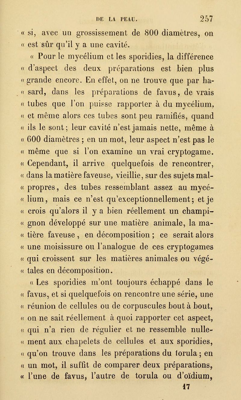 « si, avec un grossissement de 800 diamètres, on (( est sûr qu'il y a une cavité. (( Pour le mycélium et les sporidies, la différence (( d'aspect des deux préparations est bien plus (( grande encore. En effet, on ne trouve que par ha- (( sard, dans les préparations de favus, de vrais (( tubes que l'on puisse rapporter à du mycélium^ « et même alors ces tubes sont peu ramifiés, quand (( ils le sont; leur cavité n'est jamais nette, même à (( 600 diamètres ; en un mot, leur aspect n'est pas le « même que si l'on examine un vrai cryptogame. (( Cependant, il arrive quelquefois de rencontrer, (( dans la matière faveuse, vieillie, sur des sujets mal- « propres, des tubes ressemblant assez au mycé- (( lium, mais ce n'est qu'exceptionnellement; et je (( crois qu'alors il y a bien réellement un champi- « gnon développé sur une matière animale, la ma- (( tière faveuse , en décomposition ; ce serait alors {( une moisissure ou l'analogue de ces cryptogames « qui croissent sur les matières animales ou végé- ({ taies en décomposition. « Les sporidies m'ont toujours échappé dans le (( favus, et si quelquefois on rencontre une série, une (( réunion de cellules ou de corpuscules bout à bout, (( on ne sait réellement à quoi rapporter cet aspect, (( qui n'a rien de régulier et ne ressemble nulle- « ment aux chapelets de cellules et aux sporidies, (( qu'on trouve dans les préparations du lorula ; en (( un mot, il suffit de comparer deux préparations, a l'une de favus, l'autre de torula ou d'oïdium, 47