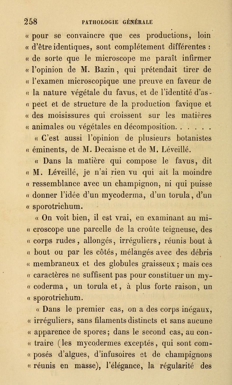 (( pour se convaincre que ces productions, loin « d'être identiques, sont complètement différentes : « de sorte que le microscope me paraît infirmer (( l'opinion de M. Bazin, qui prétendait tirer de (( l'examen microscopique une preuve en faveur de « la nature végétale du favus, et de l'identité d'as- « pect et de structure de la production favique et (( des moisissures qui croissent sur les matières « animales ou végétales en décomposition (( C'est aussi l'opinion de plusieurs botanistes « éminents, de M. Decaisne et de M. Lé veillé. « Dans la matière qui compose le favus, dit « M. Léveillé, je n'ai rien vu qui ait la moindre « ressemblance avec un champignon, ni qui puisse « donner l'idée d'un mycoderma, d'un torula, d'un « sporotrichum. (( On voit bien, il est vrai, en examinant au mi- ce croscope une parcelle de la croûte teigneuse, des (( corps rudes , allongés, irréguliers, réunis bout à (( bout ou par les côtés, mélangés avec des débris (( membraneux et des globules graisseux ; mais ces « caractères ne suffisent pas pour constituer un my- (( coderma , un torula et, à plus forte raison, un « sporotrichum. « Dans le premier cas, on a des corps inégaux, (( irréguliers, sans filaments distincts et sans aucune « apparence de spores; dans le second cas, au con- « traire (les myco.dermes exceptés, qui sont com- (( posés d'algues, d'infusoires et de champignons (( réunis en masse), l'élégance, la régularité des