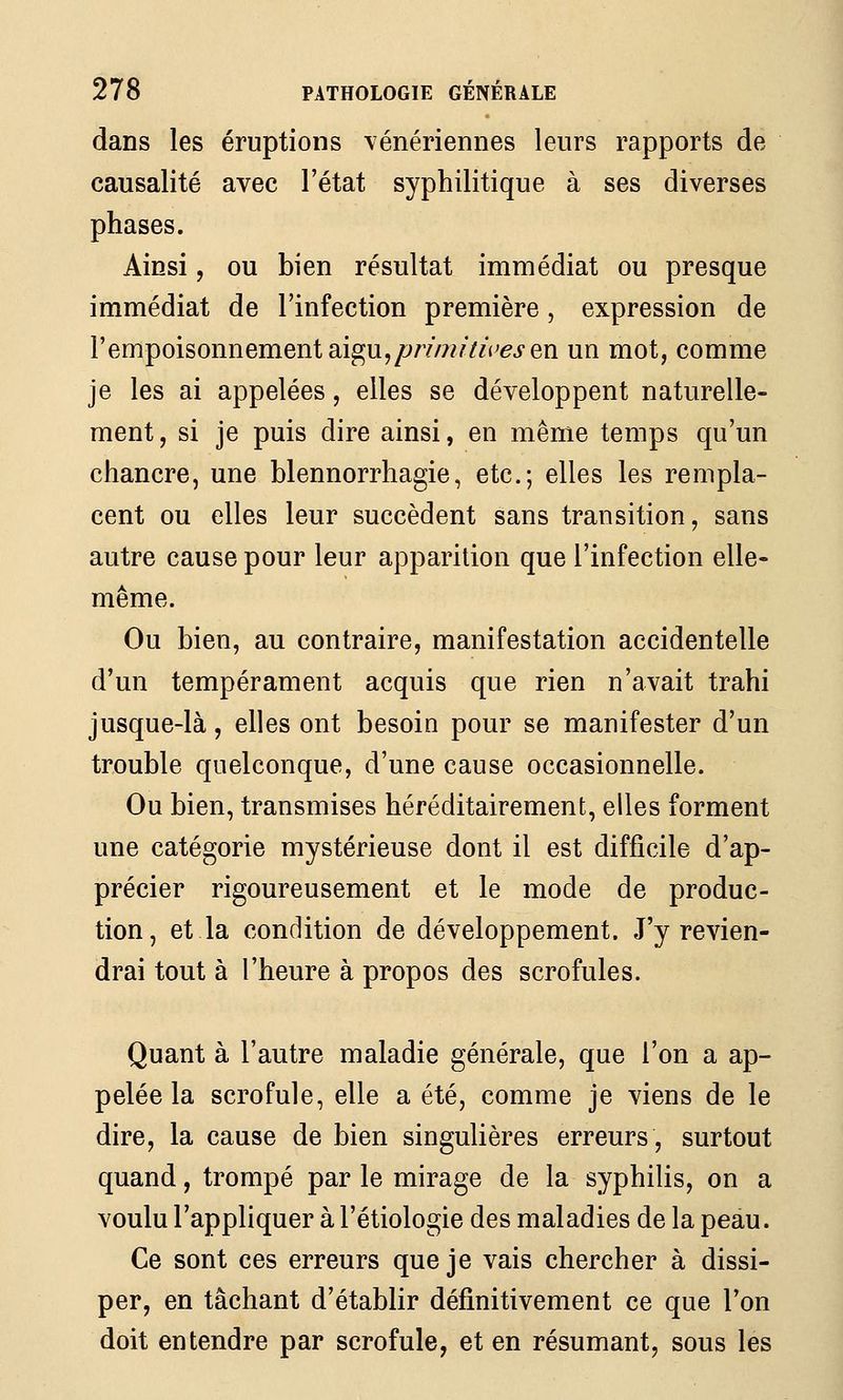 dans les éruptions vénériennes leurs rapports de causalité avec l'état syphilitique à ses diverses phases. Ainsi, ou bien résultat immédiat ou presque immédiat de l'infection première, expression de l'empoisonnement aigu,/^/7/7?mVej'en un mot, comme je les ai appelées, elles se développent naturelle- ment , si je puis dire ainsi, en même temps qu'un chancre, une blennorrhagie, etc.; elles les rempla- cent ou elles leur succèdent sans transition, sans autre cause pour leur apparition que l'infection elle- même. Ou bien, au contraire, manifestation accidentelle d'un tempérament acquis que rien n'avait trahi jusque-là, elles ont besoin pour se manifester d'un trouble quelconque, d'une cause occasionnelle. Ou bien, transmises héréditairement, elles forment une catégorie mystérieuse dont il est difficile d'ap- précier rigoureusement et le mode de produc- tion, et la condition de développement. J'y revien- drai tout à l'heure à propos des scrofules. Quant à l'autre maladie générale, que l'on a ap- pelée la scrofule, elle a été, comme je viens de le dire, la cause de bien singulières erreurs, surtout quand, trompé par le mirage de la syphilis, on a voulu l'appliquer à l'étiologie des maladies de la peau. Ce sont ces erreurs que je vais chercher à dissi- per, en tâchant d'établir défi.nitivement ce que l'on doit entendre par scrofule, et en résumant, sous les