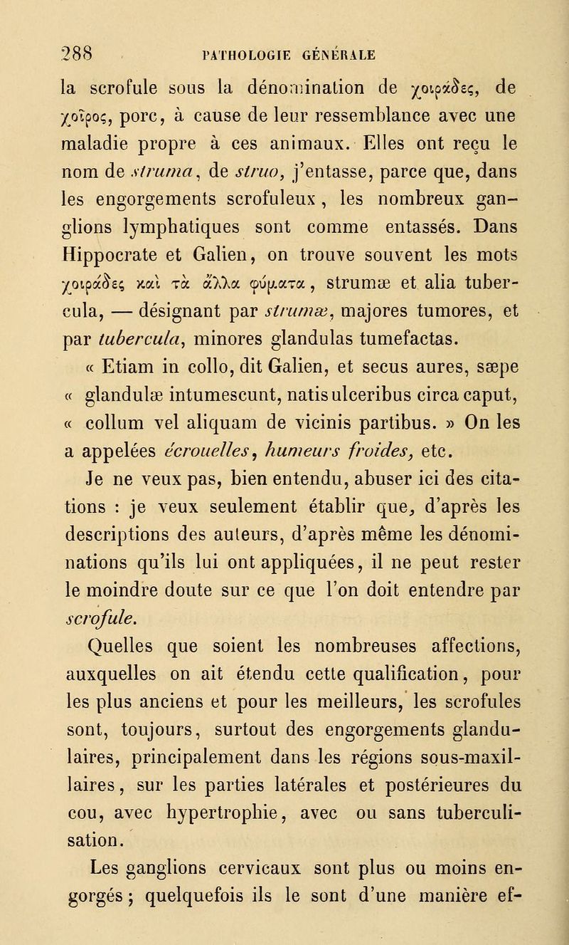 la scrofule sous la dénomination de pipâ^eç, de -/oipo;, porc, à cause de leur ressemblance avec une maladie propre à ces animaux. Elles ont reçu le nom de strama^ de siruo, j'entasse, parce que, dans les engorgements scrofuleux , les nombreux gan- glions lymphatiques sont comme entassés. Dans Hippocrate et Galien, on trouve souvent les mots yoipa^e; >cal Ta a>.>.a <pup.aTa , Strumœ et alla tuber- cula, — désignant par strumai^ majores tumores, et par tubercula^ minores glandulas tumefactas. « Etiam in collo, dit Galien, et secus aures, saepe « glandulœ intumescunt, natisulceribus circacaput, « collum vel aliquam de vicinis partibus. » On les a appelées écrouelles^ humeurs froides^ etc. Je ne veux pas, bien entendu, abuser ici des cita- tions : je veux seulement établir que^ d'après les descriptions des auteurs, d'après même les dénomi- nations qu'ils lui ont appliquées, il ne peut rester le moindre doute sur ce que l'on doit entendre par scrofule. Quelles que soient les nombreuses affections, auxquelles on ait étendu cette qualification, pour les plus anciens et pour les meilleurs, les scrofules sont, toujours, surtout des engorgements glandu- laires, principalement dans les régions sous-maxil- laires , sur les parties latérales et postérieures du cou, avec hypertrophie, avec ou sans tuberculi- sation. Les ganglions cervicaux sont plus ou moins en- gorgés ; quelquefois ils le sont d'une manière ef-