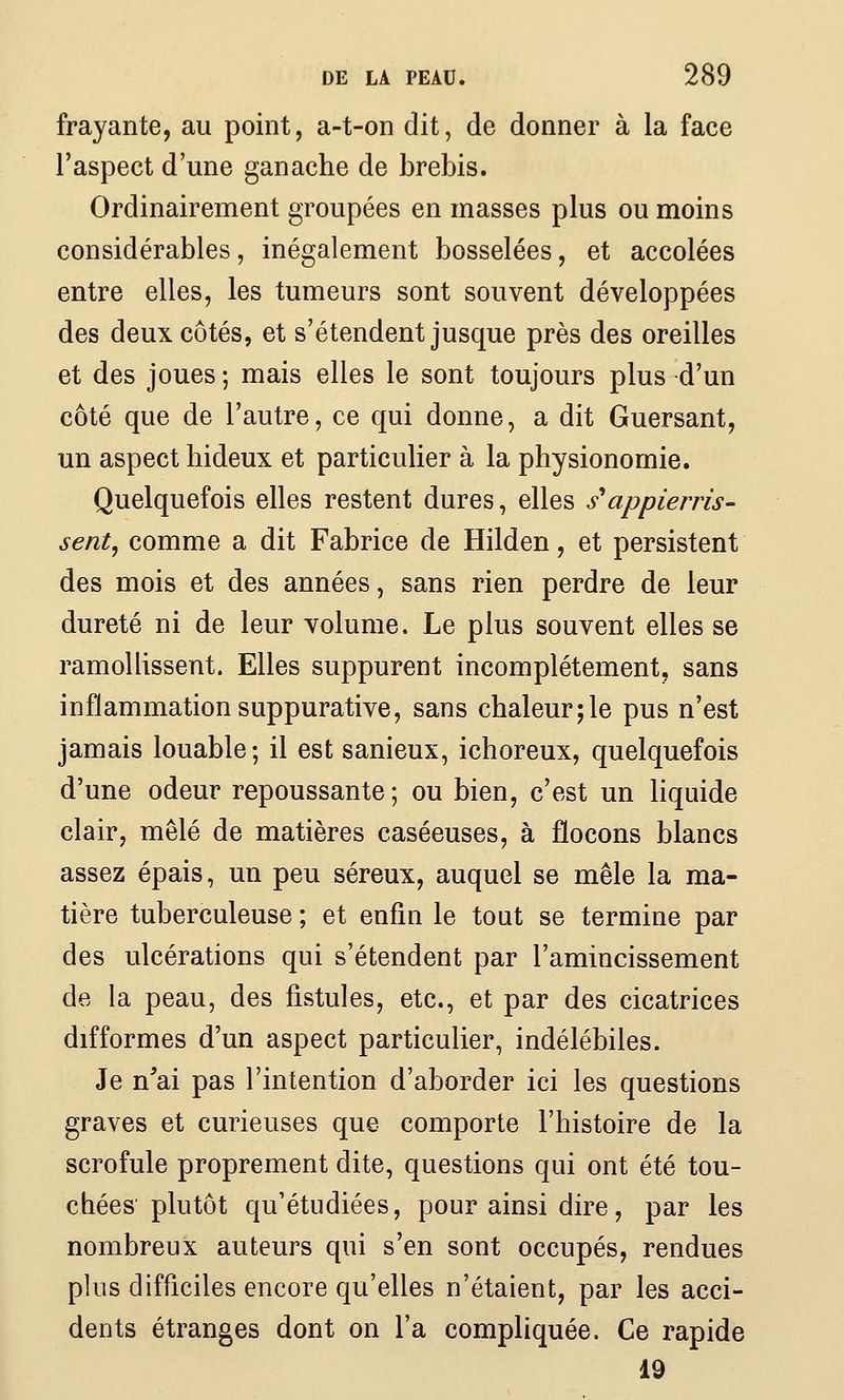 frayante, au point, a-t-on dit, de donner à la face l'aspect d'une ganache de brebis. Ordinairement groupées en masses plus ou moins considérables, inégalement bosselées, et accolées entre elles, les tumeurs sont souvent développées des deux côtés, et s'étendent jusque près des oreilles et des joues ; mais elles le sont toujours plus d'un côté que de l'autre, ce qui donne, a dit Guersant, un aspect hideux et particulier à la physionomie. Quelquefois elles restent dures, elles s*appierrîs- sent, comme a dit Fabrice de Hilden, et persistent des mois et des années, sans rien perdre de leur dureté ni de leur volume. Le plus souvent elles se ramollissent. Elles suppurent incomplètement, sans inflammation suppurative, sans chaleur;le pus n'est jamais louable; il est sanieux, ichoreux, quelquefois d'une odeur repoussante; ou bien, c'est un liquide clair, mêlé de matières caséeuses, à flocons blancs assez épais, un peu séreux, auquel se mêle la ma- tière tuberculeuse ; et enfin le tout se termine par des ulcérations qui s'étendent par l'amincissement de la peau, des fistules, etc., et par des cicatrices difformes d'un aspect particulier, indélébiles. Je n^ai pas l'intention d'aborder ici les questions graves et curieuses que comporte l'histoire de la scrofule proprement dite, questions qui ont été tou- chées plutôt qu'étudiées, pour ainsi dire, par les nombreux auteurs qui s'en sont occupés, rendues plus difficiles encore qu'elles n'étaient, par les acci- dents étranges dont on l'a compliquée. Ce rapide 19