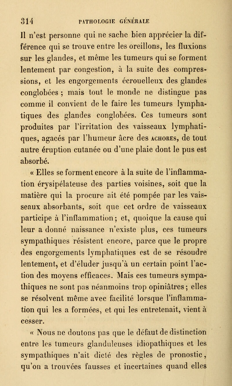 Il n'est personne qui ne sache bien apprécier la dif- férence qui se trouve entre les oreillons, les fluxions sur les glandes, et même les tumeurs qui se forment lentement par congestion, à la suite des compres- sions, et les engorgements écrouelleux des glandes conglobées ; mais tout le monde ne distingue pas comme il convient de le faire les tumeurs lympha- tiques des glandes conglobées. Ces tumeurs sont produites par l'irritation des vaisseaux lymphati- ques, agacés par l'humeur acre des achores, de tout autre éruption cutanée ou d'une plaie dont le pus est absorbé. « Elles se forment encore à la suite de l'inflamma- tion érysipélateuse des parties voisines, soit que la matière qui la procure ait été pompée par les vais- seaux absorbants, soit que cet ordre de vaisseaux participe à l'inflammation ; et, quoique la cause qui leur a donné naissance n'existe plus, ces tumeurs sympathiques résistent encore, parce que le propre des engorgements lymphatiques est de se résoudre lentement, et d'éluder jusqu'à un certain point l'ac- tion des moyens efficaces. Mais ces tumeurs sympa- thiques ne sont pas néanmoins trop opiniâtres; elles se résolvent même avec facilité lorsque l'inflamma- tion qui les a formées, et qui les entretenait, vient à cesser. « Nous ne doutons pas que le défaut de distinction entre les tumeurs glanduleuses idiopathiques et les sympathiques n'ait diclé des règles de pronostic, qu'on a trouvées fausses et incertaines quand elles