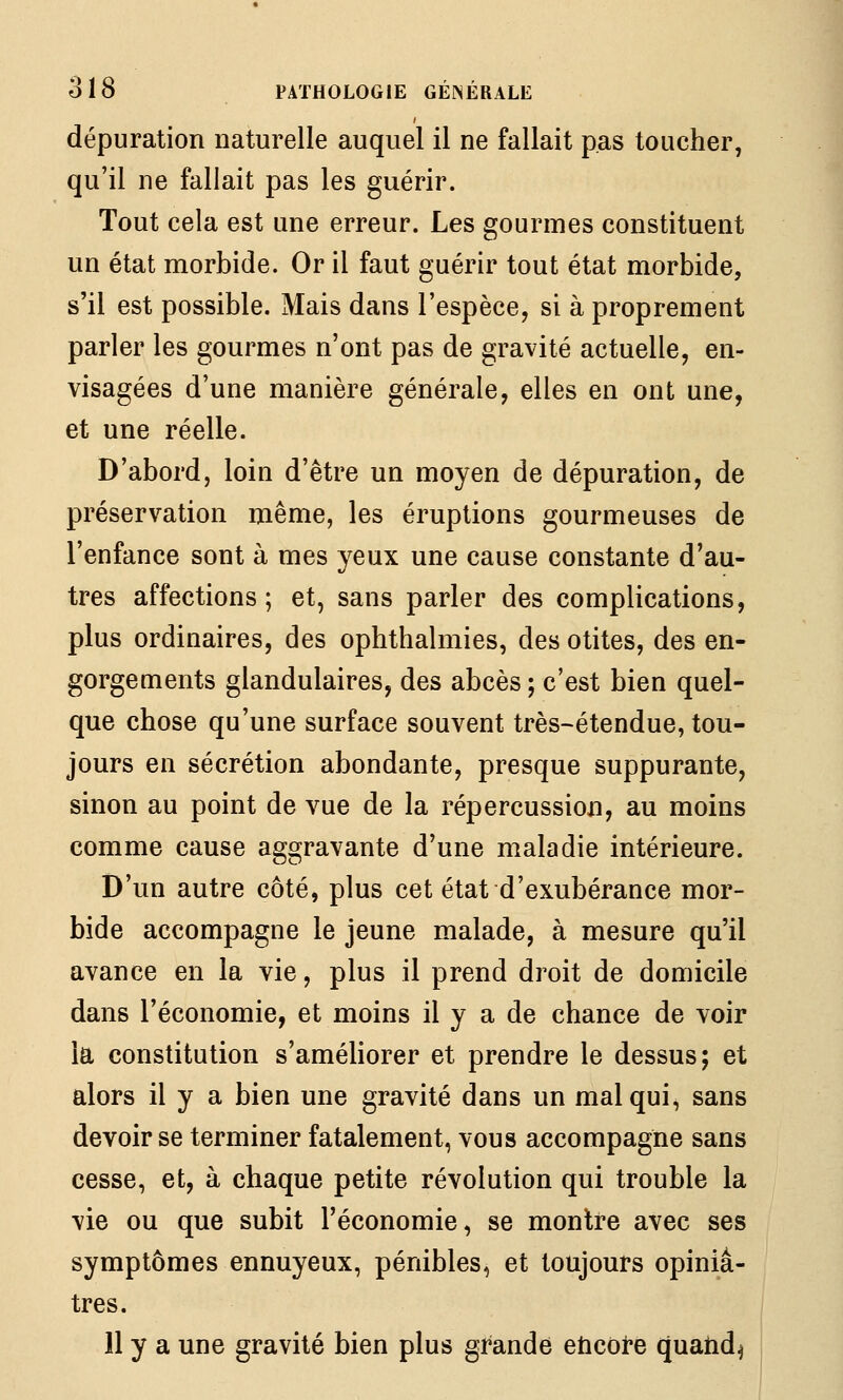 dépuration naturelle auquel il ne fallait pas toucher, qu'il ne fallait pas les guérir. Tout cela est une erreur. Les gourmes constituent un état morbide. Or il faut guérir tout état morbide, s'il est possible. Mais dans l'espèce, si à proprement parler les gourmes n'ont pas de gravité actuelle, en- visagées d'une manière générale, elles en ont une, et une réelle. D'abord, loin d'être un moyen de dépuration, de préservation même, les éruptions gourmeuses de l'enfance sont à mes yeux une cause constante d'au- tres affections; et, sans parler des complications, plus ordinaires, des ophthalmies, des otites, des en- gorgements glandulaires, des abcès ; c'est bien quel- que chose qu'une surface souvent très-étendue, tou- jours en sécrétion abondante, presque suppurante, sinon au point de vue de la répercussion, au moins comme cause aggravante d'une maladie intérieure. D'un autre côté, plus cet état d'exubérance mor- bide accompagne le jeune malade, à mesure qu'il avance en la vie, plus il prend droit de domicile dans l'économie, et moins il y a de chance de voir la constitution s'améliorer et prendre le dessus; et alors il y a bien une gravité dans un mal qui, sans devoir se terminer fatalement, vous accompagne sans cesse, et, à chaque petite révolution qui trouble la vie ou que subit l'économie, se montre avec ses symptômes ennuyeux, pénibles, et toujours opiniâ- tres. 11 y a une gravité bien plus grande eticore quatid^