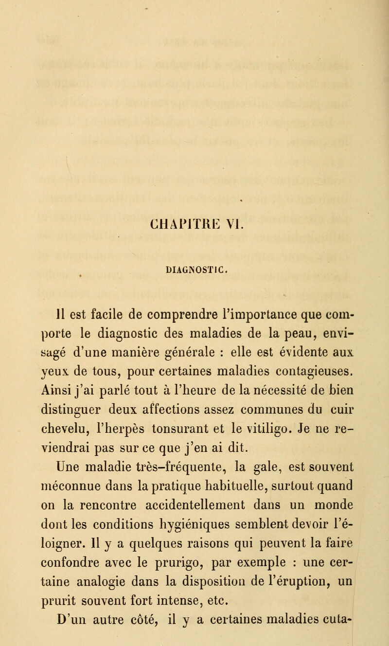 CHAIMTRK VI. DIAGISOSTIC. il est facile de comprendre l'importance que com- porte le diagnostic des maladies de la peau, envi- sagé d'une manière générale : elle est évidente aux yeux de tous, pour certaines maladies contagieuses. Ainsi j'ai parlé tout à l'heure de la nécessité de bien distinguer deux affections assez communes du cuir chevelu, l'herpès tonsurant et le vitiligo. Je ne re- viendrai pas sur ce que j'en ai dit. Une maladie très-fréquente, la gale, est souvent méconnue dans la pratique habituelle, surtout quand on la rencontre accidentellement dans un monde dont les conditions hygiéniques semblent devoir l'é- loigner. Il y a quelques raisons qui peuvent la faire confondre avec le prurigo, par exemple : une cer- taine analogie dans la disposition de l'éruption, un prurit souvent fort intense, etc. D'un autre côté, il y a certaines maladies cuta-