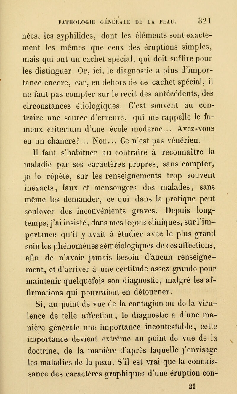 nées, les syphilides, dont les éléments sont exacte- ment les mêmes que ceux des éruptions simples, mais qui ont un cachet spécial, qui doit suffire pour les distinguer. Or, ici, le diagnostic a plus d'impor- tance encore, car, en dehors de ce cachet spécial, il ne faut pas compter sur le récit des antécédents, des circonstances étiologiques. C'est sou^^ent au con- traire une source d'erreurs, qui me rappelle le fa- meux critérium d'une école moderne... Avez-vous eu un chancre?... Non... Ce n'est pas vénérien. Il faut s'habituer au contraire à reconnaître la maladie par ses caractères propres, sans compter, je le répète, sur les renseignements trop souvent inexacts, faux et mensongers des malades^ sans même les demander, ce qui dans la pratique peut soulever des inconvénients graves. Depuis long- temps, j'ai insisté, dans mes leçons cUniques, sur l'im- portance qu'il y avait à étudier avec le plus grand soin les phénomènes séméiologiques de ces affections, afin de n'avoir jamais besoin d'aucun renseigne- ment, et d'arriver à une certitude assez grande pour maintenir quelquefois son diagnostic, malgré les af- firmations qui pourraient en détourner. Si, au point de vue de la contagion ou de la viru- lence de telle affection , le diagnostic a d'une ma- nière générale une importance incontestable, cette importance devient extrême au point de vue de la doctrine, de la manière d'après laquelle j'envisage ■ les maladies de la peau. S'il est vrai que la connais- sance des caractères graphiques d'une éruption con- 21