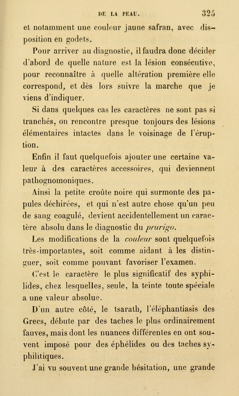 et notamment une conlour jaune safran, avec dis- position en godets. Pour arriver au diagnostic, il faudra donc décider d'abord de quelle nature est la lésion consécutive, pour reconnaître à quelle altération première elle correspond^ et dès lors suivre la marche que je viens d'indiquer. Si dans quelques cas les caractères ne sont pas si tranchés, on rencontre presque toujours des lésions élémentaires intactes dans le voisinage de l'érup- tion. Enfin il faut quelquefois ajouter une certaine va- leur à des caractères accessoires, qui deviennent pathognomoniques. Ainsi la petite croûte noire qui surmonte des pa- pules déchirées, et qui n'est autre chose qu'un peu de sang coagulé, devient accidentellement un carac- tère absolu dans le diagnostic du prurigo. Les modifications de la couleur sont quelquefois très-importantes, soit comme aidant à les distin- guer, soit comme pouvant favoriser l'examen. C'est le caractère le plus significatif des syphi- lides, chez lesquelles, seule, la teinte toute spéciale a une valeur absolue. D'un autre côté, le tsarath, l'éléphantiasis des Grecs, débute par des taches le plus ordinairement fauves, mais dont les nuances différentes en ont sou- vent imposé pour des éphélides ou des taches sy- philitiques. J'ai vu souvent une grande hésitation, une grande