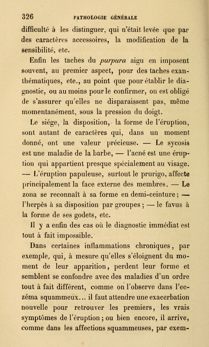 difficulté à les distinguer, qui n'était levée que par des caractères accessoires, la modification de la sensibilité, etc. Enfin les taches du purpura aigu en imposent souvent, au premier aspect, pour des taches exan- thématiques, etc., au point que pour établir le dia- gnostic, ou au moins pour le confirmer, on est obligé de s'assurer qu'elles ne disparaissent pas, même momentanément, sous la pression du doigt. Le siège, la disposition,- la forme de l'éruption, sont autant de caractères qui, dans un moment donné, ont une valeur précieuse. — Le sycosis est une maladie de la barbe, — l'acné est une érup- tion qui appartient presque spécialement au visage. — L'éruption papuleuse, surtout le prurigo, affecte principalement la face externe des membres. — Le zona se reconnaît à sa forme en demi-ceinture ; — l'herpès à sa disposition par groupes ; — le favus à la forme de ses godets, etc. 11 y a enfin des cas où le diagnostic immédiat est tout à fait impossible. Dans certaines inflammations chroniques, par exemple, qui^ à mesure qu'elles s'éloignent du mo- ment de leur apparition, perdent leur forme et semblent se confondre avec des maladies d'un ordre tout à fait différent, comme on l'observe dans l'ec- zéma squammeux... il faut attendre une exacerbation nouvelle pour retrouver les premiers, les vrais symptômes de l'éruption ; ou bien encore, il arrive, comme dans les affections squammeuses, par exem-