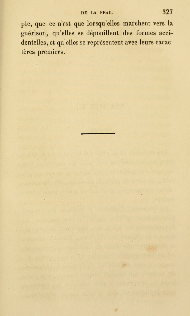 pie, que ce n'est que lorsqu'elles marchent vers la guérison, qu'elles se dépouillent des formes acci- dentelles, et qu'elles se représentent avec leurs carac tères premiers.