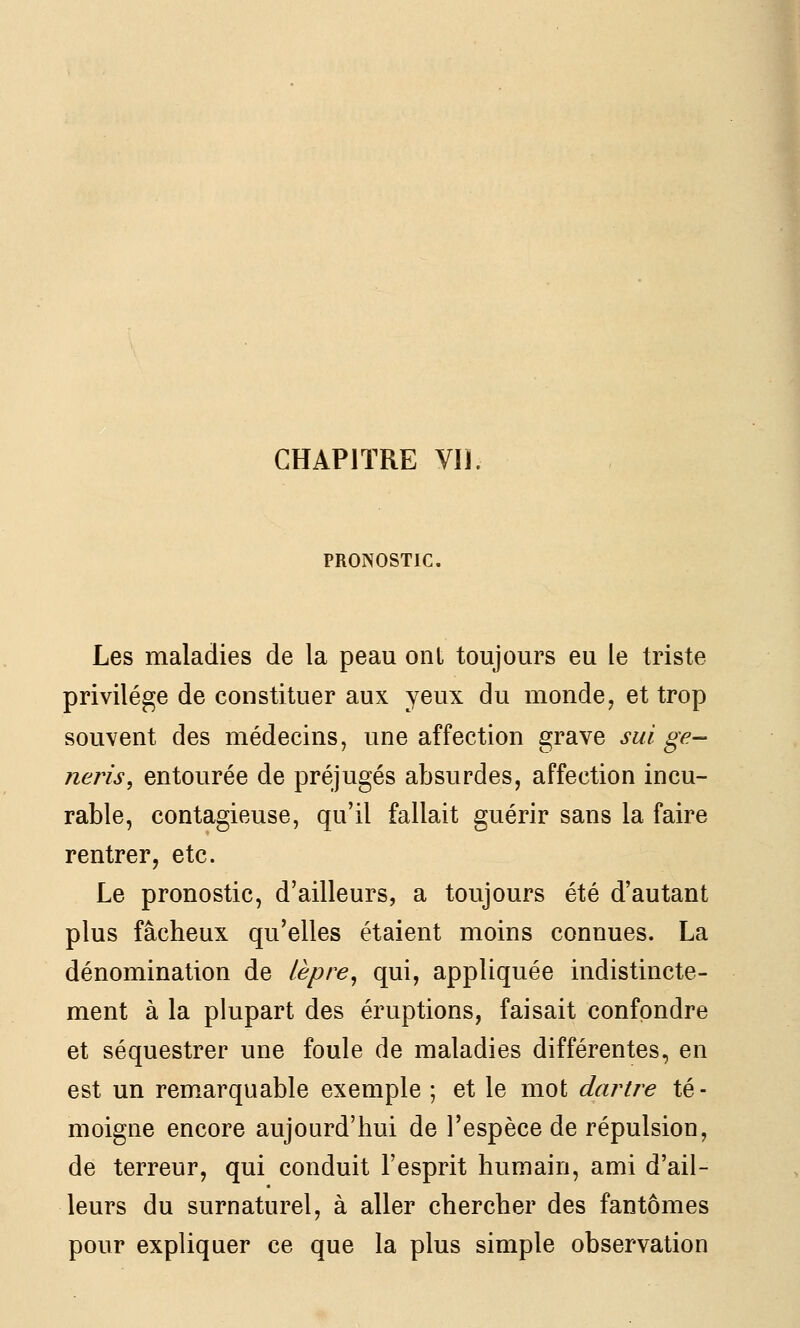 CHAPITRE Vil. PRONOSTIC, Les maladies de la peau ont toujours eu le triste privilège de constituer aux yeux du monde, et trop souvent des médecins, une affection grave sui ge- neris, entourée de préjugés absurdes, affection incu- rable, contagieuse, qu'il fallait guérir sans la faire rentrer, etc. Le pronostic, d'ailleurs, a toujours été d'autant plus fâcheux qu'elles étaient moins connues. La dénomination de lèpre^ qui, appliquée indistincte- ment à la plupart des éruptions, faisait confondre et séquestrer une foule de maladies différentes, en est un remarquable exemple ; et le mot dartre té- moigne encore aujourd'hui de l'espèce de répulsion, de terreur, qui conduit l'esprit humain, ami d'ail- leurs du surnaturel, à aller chercher des fantômes pour expliquer ce que la plus simple observation