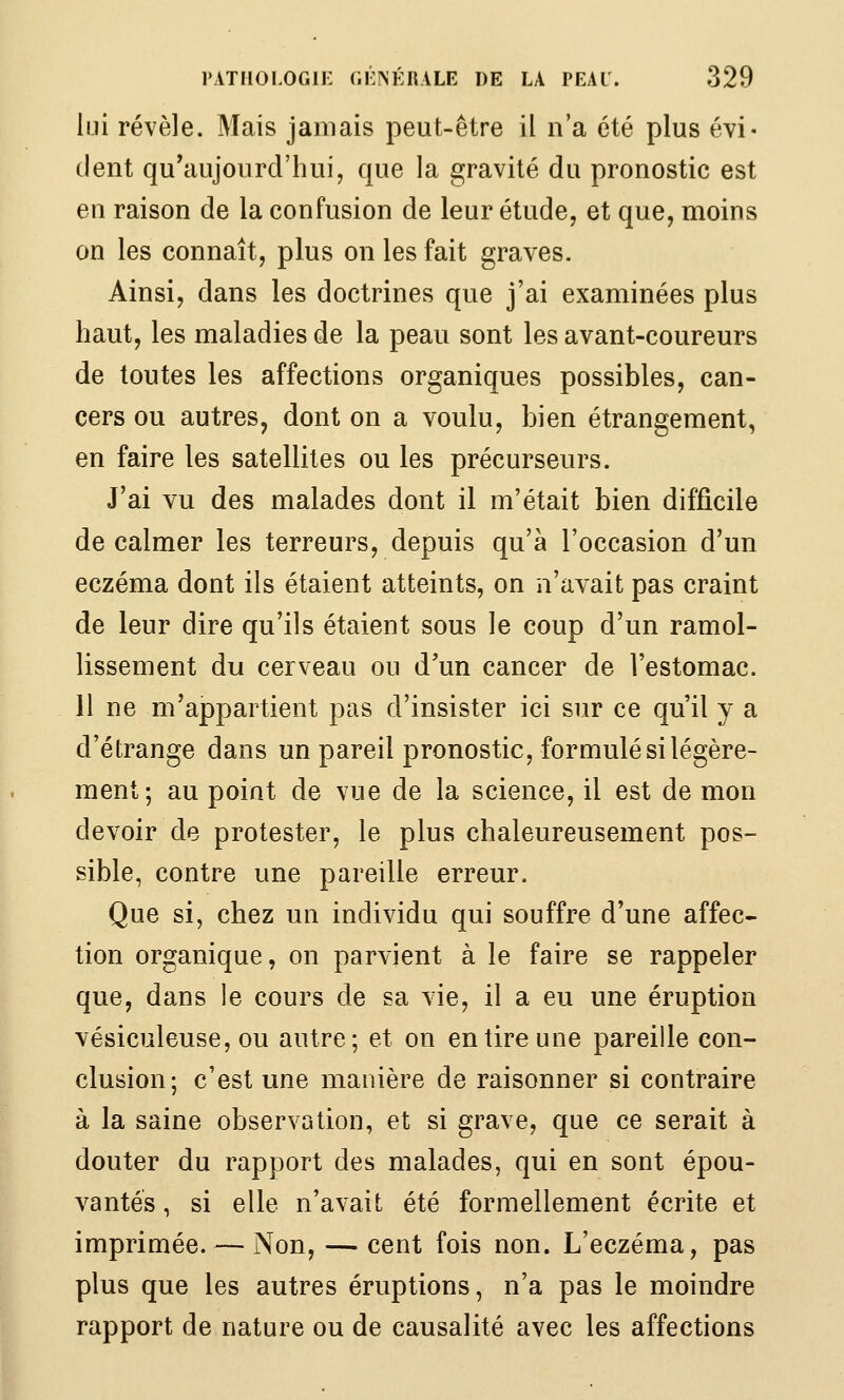 l lui révèle. Mais jamais peut-être il n'a été plus évi- dent qu'aujourd'hui, que la gravité du pronostic est en raison de la confusion de leur étude, et que, moins on les connaît, plus on les fait graves. Ainsi, dans les doctrines que j'ai examinées plus haut, les maladies de la peau sont les avant-coureurs de toutes les affections organiques possibles, can- cers ou autres, dont on a voulu, bien étrangement, en faire les satellites ou les précurseurs. J'ai vu des malades dont il m'était bien difficile de calmer les terreurs, depuis qu'à l'occasion d'un eczéma dont ils étaient atteints, on n'avait pas craint de leur dire qu'ils étaient sous le coup d'un ramol- lissement du cerveau ou d'un cancer de l'estomac. 11 ne m'appartient pas d'insister ici sur ce qu'il y a d'étrange dans un pareil pronostic, formulé si légère- ment; au point de vue de la science, il est de mon devoir de protester, le plus chaleureusement pos- sible, contre une pareille erreur. Que si, chez un individu qui souffre d'une affec- tion organique, on parvient à le faire se rappeler que, dans le cours de sa vie, il a eu une éruption vésiculeuse, ou autre; et on en tire une pareille con- clusion; c'est une manière de raisonner si contraire à la saine observation, et si grave, que ce serait à douter du rapport des malades, qui en sont épou- vantés , si elle n'avait été formellement écrite et imprimée. — Non, — cent fois non. L'eczéma, pas plus que les autres éruptions, n'a pas le moindre rapport de nature ou de causalité avec les affections