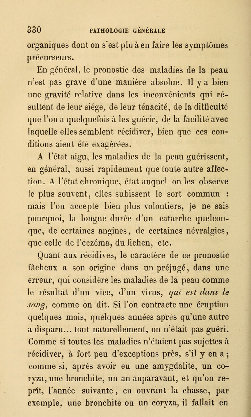 organiques dont on s'est plu à en faire les symptômes précurseurs. En général, le pronostic des maladies de la peau n'est pas grave d'une manière absolue. Il y a bien une gravité relative dans les inconvénients qui ré- sultent de leur siège, de leur ténacité, de la difficulté que l'on a quelquefois à les guérir, de la facilité avec laquelle elles semblent récidiver^ bien que ces con- ditions aient été exagérées. A l'état aigu, les maladies de la peau guérissent, en général, aussi rapidement que toute autre affec- tion. A l'état chronique, état auquel on les observe le plus souvent, elles subissent le sort commun : mais l'on accepte bien plus volontiers, je ne sais pourquoi, la longue durée d'un catarrhe quelcon- que, de certaines angines, de certaines névralgies, que celle de l'eczéma, du lichen, etc. Quant aux récidives, le caractère de ce pronostic fâcheux a son origine dans un préjugé, dans une erreur, qui considère les maladies de la peau comme le résultat d'un vice, d'un virus, qui est dans le sang, comme on dit. Si l'on contracte une éruption quelques mois, quelques années après qu'une autre a disparu... tout naturellement, on n'était pas guéri. Comme si toutes les maladies n'étaient pas sujettes à récidiver, à fort peu d'exceptions près, s'il y en a ; comme si, après avoir eu une amygdalite, un co- ryza, une bronchite, un an auparavant, et qu'on re- prît, l'année suivante, en ouvrant la chasse, par exemple, une bronchite ou un coryza, il fallait en