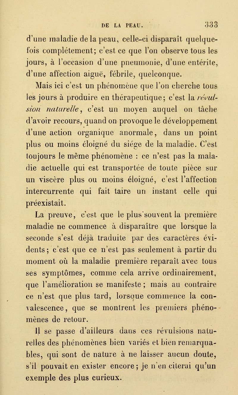 d'une maladie de la peau, celle-ci disparaît quelque- ibis complètement; c'est ce que l'on observe tous les jours, à l'occasion d'une pneumonie, d'une entéiite, d'une affection aiguë, fébrile, quelconque. Mais ici c'est un phénomène que l'on cherche tous les jours à produire en thérapeutique; c'est la réuul- sion naturelle^ c'est un moyen auquel on tâche d'avoir recours, quand on provoque le développement d'une action organique anormale, dans un point plus ou moins éloigné du siège de la maladie. C'est toujours le même phénomène : ce n'est pas la mala- die actuelle qui est transportée de toute pièce sur un viscère plus ou moins éloigné, c'est l'affection intercurrente qui fait taire un instant celle qui préexistait. La preuve, c'est que le plus'souvent la première maladie ne commence à disparaître que lorsque la seconde s'est déjà traduite par des caractères évi- dents ; c'est que ce n'est pas seulement à partir du moment oii la maladie première reparaît avec tous ses symptômes, comme cela arrive ordinairement, que l'amélioration se manifeste ; mais au contraire ce n'est que plus tard, lorsque commence la con- valescence, que se montrent les premiers phéno- mènes de retour. 11 se passe d'ailleurs dans ces révulsions natu- relles des phénomènes bien variés et bien reniarqua- bles, qui sont de nature à ne laisser aucun doute, s'il pouvait en exister encore ; je n'en citerai qu'un exemple des plus curieux.