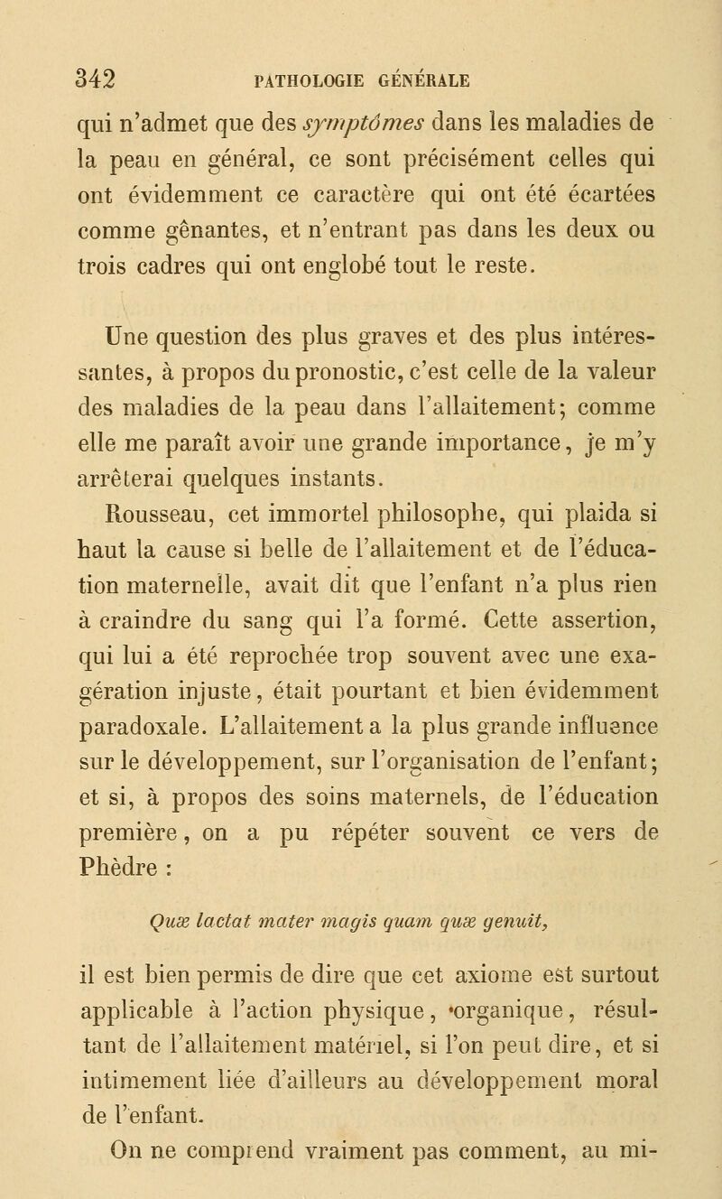 qui n'admet que des symptômes dans les maladies de la peau en général, ce sont précisément celles qui ont évidemment ce caractère qui ont été écartées comme gênantes, et n'entrant pas dans les deux ou trois cadres qui ont englobé tout le reste. Une question des plus graves et des plus intéres- santes, à propos du pronostic, c'est celle de la valeur des maladies de la peau dans l'allaitement; comme elle me paraît avoir une grande importance, je m'y arrêterai quelques instants. Rousseau, cet immortel philosophe, qui plaida si haut la cause si belle de l'allaitement et de l'éduca- tion maternelle, avait dit que l'enfant n'a plus rien à craindre du sang qui l'a formé. Cette assertion, qui lui a été reprochée trop souvent avec une exa- gération injuste, était pourtant et bien évidemment paradoxale. L'allaitement a la plus grande influence sur le développement, sur l'organisation de l'enfant; et si, à propos des soins maternels, de l'éducation première, on a pu répéter souvent ce vers de Phèdre : Qux lactat mater magis quant quœ genuit, il est bien permis de dire que cet axiome est surtout applicable à l'action physique, «organique, résul- tant de l'allaitement matériel, si l'on peut dire, et si intimement liée d'ailleurs au développement moral de l'enfant- On ne comprend vraiment pas comment, au mi-