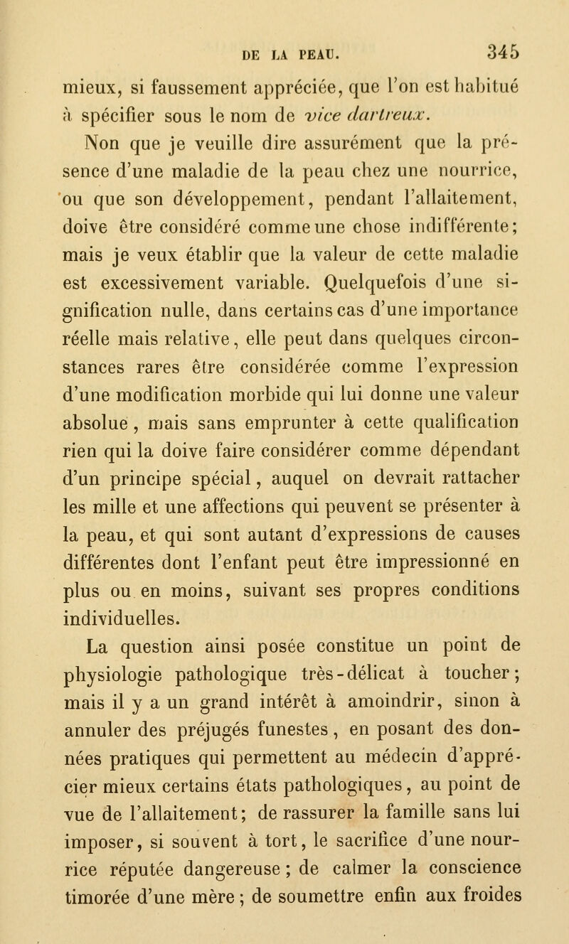 mieux, si faussement appréciée, que Ton esthaJjitué à spécifier sous le nom de vice dartveux. Non que je veuille dire assurément que la pré- sence d'une maladie de la peau chez une nourrice, 'ou que son développement, pendant l'allaitement, doive être considéré comme une chose indifférente; mais je veux établir que la valeur de cette maladie est excessivement variable. Quelquefois d'une si- gnification nulle, dans certains cas d'une importance réelle mais relative, elle peut dans quelques circon- stances rares être considérée comme l'expression d'une modification morbide qui lui donne une valeur absolue , mais sans emprunter à cette qualification rien qui la doive faire considérer comme dépendant d'un principe spécial, auquel on devrait rattacher les mille et une affections qui peuvent se présenter à la peau, et qui sont autant d'expressions de causes différentes dont l'enfant peut être impressionné en plus ou en moins, suivant ses propres conditions individuelles. La question ainsi posée constitue un point de physiologie pathologique très-délicat à toucher; mais il y a un grand intérêt à amoindrir, sinon à annuler des préjugés funestes, en posant des don- nées pratiques qui permettent au médecin d'appré- cier mieux certains états pathologiques, au point de vue de l'allaitement; de rassurer la famille sans lui imposer, si souvent à tort, le sacrifice d'une nour- rice réputée dangereuse ; de calmer la conscience timorée d'une mère ; de soumettre enfin aux froides