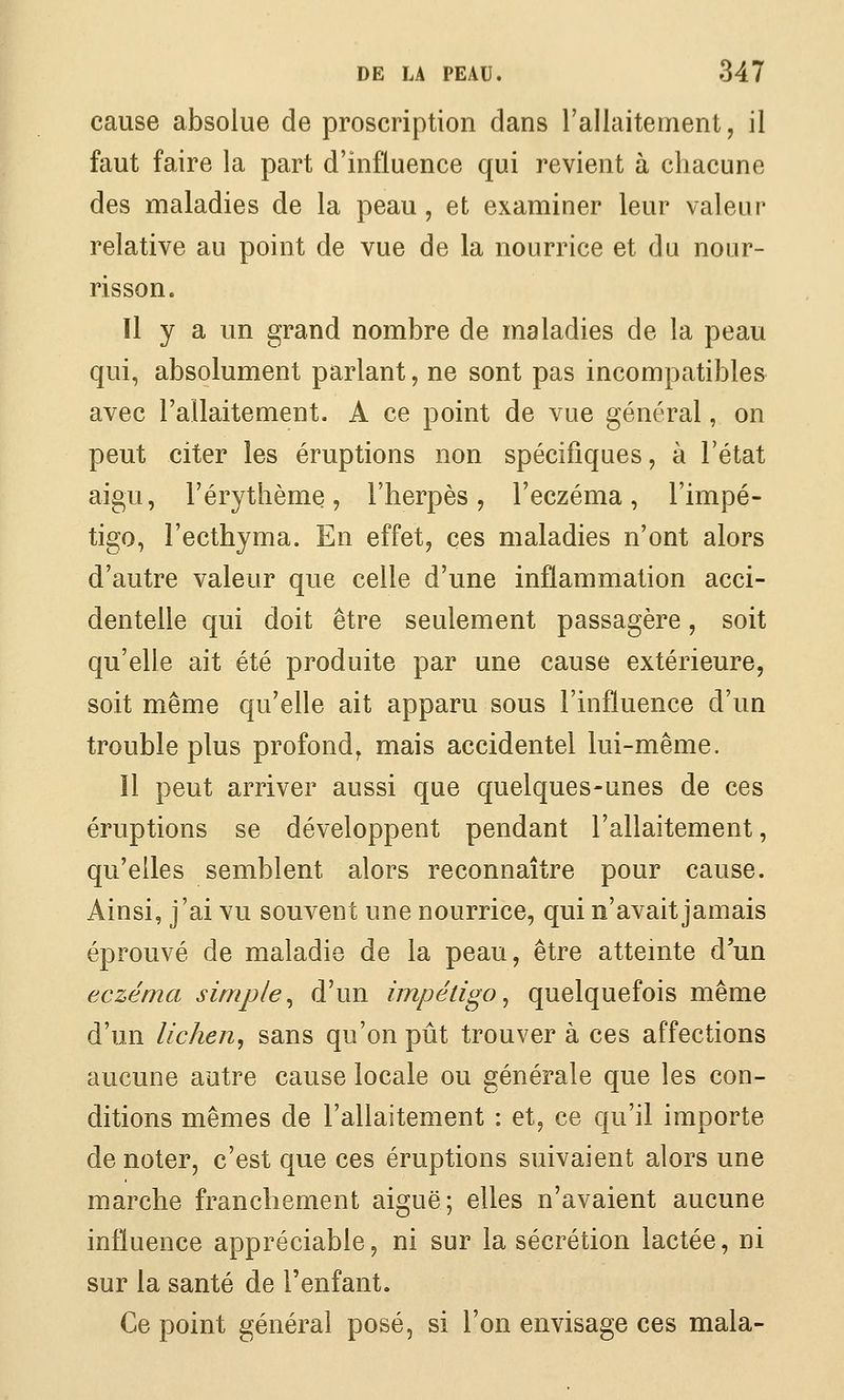 cause absolue de proscription dans l'allaitenient, il faut faire la part d'influence qui revient à chacune des maladies de la peau, et examiner leur valeur relative au point de vue de la nourrice et du nour- risson. Il y a un grand nombre de maladies de la peau qui, absolument parlant, ne sont pas incompatibles avec l'allaitement. A ce point de vue général, on peut citer les éruptions non spécifiques, à l'état aigu, l'érythème, l'iierpès, l'eczéma, l'impé- tigo, l'ecthyma. En effet^ ces maladies n'ont alors d'autre valeur que celle d'une inflammation acci- dentelle qui doit être seulement passagère, soit qu'elle ait été produite par une cause extérieure, soit même qu'elle ait apparu sous l'influence d'un trouble plus profond^ mais accidentel lui-même. Il peut arriver aussi que quelques-unes de ces éruptions se développent pendant l'allaitement, qu'elles semblent alors reconnaître pour cause. Ainsi, j'ai vu souvent une nourrice, qui n'avait jamais éprouvé de maladie de la peau, être attemte d'un eczéma simple^ d'un impétigo^ quelquefois même d'un lichen^ sans qu'on pût trouver à ces affections aucune autre cause locale ou générale que les con- ditions mêmes de l'allaitement : et, ce qu'il importe de noter, c'est que ces éruptions suivaient alors une marche franchement aiguë; elles n'avaient aucune influence appréciable, ni sur la sécrétion lactée, ni sur la santé de l'enfant. Ce point général posé, si l'on envisage ces mala-