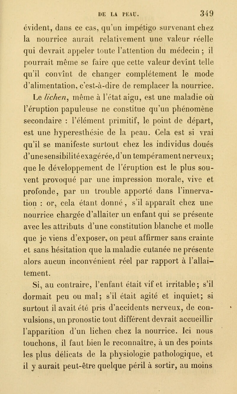 évident, dans ce cas, qu'un impétigo survenant chez la nourrice aurait relativement une valeur réelle qui devrait appeler toute l'attention du médecin ; il pourrait même se faire que cette valeur devînt telle qu'il convînt de changer complètement le mode d'alimentation, c'est-à-dire de remplacer la nourrice. Le lichen^ même à l'état aigu, est une maladie où l'éruption papuleuse ne constitue qu'un phénomène secondaire : l'élément primitif, le point de départ, est une hyperesthésie de la peau. Cela est si vrai qu'il se manifeste surtout chez les individus doués d'une sensibilité exagérée, d'un tempérament nerveux; que le développement de l'éruption est le plus sou- vent provoqué par une impression morale, vive et profonde, par un trouble apporté dans l'innerva- tion : or, cela étant donné, s'il apparaît chez une nourrice chargée d'allaiter un enfant qui se présente avec les attributs d'une constitution blanche et molle que je viens d'exposer, on peut affirmer sans crainte et sans hésitation que la maladie cutanée ne présente alors aucun inconvénient réel par rapport à l'allai- tement. Si, au contraire, l'enfant était vif et irritable; s'il dormait peu ou mal; s'il était agité et inquiet; si surtout il avait été pris d'accidents nerveux, de con- vulsions, un pronostic tout différent devrait accueillir l'apparition d'un lichen chez la nourrice. Ici nous touchons, il faut bien le reconnaître, à un des points les plus délicats de la physiologie pathologique, et il y aurait peut-être quelque péril à sortir, au moins