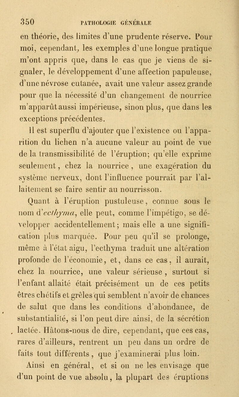 en théorie, des limites d'une prudente réserve. Pour moi, cependant^ les exemples d'une longue pratique m'ont appris que, dans le cas que je viens de si- gnaler, le développement d'une affection papuleuse, d'une névrose cutanée, avait une valeur assez grande pour que la nécessité d'un changement de nourrice m'apparût aussi impérieuse, sinon plus, que dans les exceptions précédentes. Il est superflu d'ajouter que l'existence ou l'appa- rition du lichen n'a aucune valeur au point de vue de la transmissibilité de l'éruption; qu'elle exprime seulement, chez la nourrice , une exagération du système nerveux, dont l'influence pourrait par l'al- laitement se faire sentir au nourrisson. Quant à l'éruption pustuleuse, connue sous le nom à'eclhjma^ elle peut, comme l'impétigo, se dé- velopper accidentellement; mais elle aune signifi- cation plus marquée. Pour peu qu'il se prolonge, même à Félat aigu, l'ecthyma traduit une altération profonde de l'économie, et, dans ce cas, il aurait, chez la nourrice, Line valeur sérieuse , surtout si l'enfant allaité était précisément un de ces petits êtres chétifs et grêles qui semblent n'avoir de chances de salut que dans les conditions d'abondance, de substantialité, si l'on peut dire ainsi, de la sécrétion , lactée. Hâtons-nous de dire, cependant, que ces cas, rares d'ailleurs, rentrent un peu dans un ordre de faits tout différents, que j'examinerai plus loin. Ainsi en général, et si on ne les envisage que d'un point de vue absolu, la plupart des éruptions