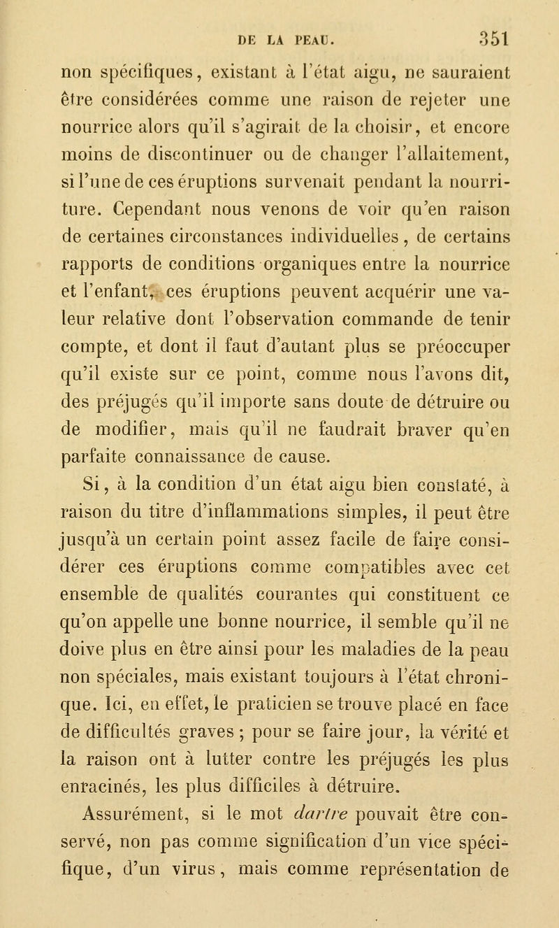 non spécifiques, existant à l'état aigu, ne sauraient être considérées comme une raison de rejeter une nourrice alors qu'il s'agirait de la choisir, et encore moins de discontinuer ou de changer l'allaitement, si l'une de ces éruptions survenait pendant la nourri- ture. Cependant nous venons de voir qu'en raison de certaines circonstances individuelles, de certains rapports de conditions organiques entre la nourrice et l'enfant, ces éruptions peuvent acquérir une va- leur relative dont l'observation commande de tenir compte, et dont il faut d'autant plus se préoccuper qu'il existe sur ce point, comme nous l'avons dit, des préjugés qu'il importe sans doute de détruire ou de modifier, mais qu'il ne faudrait braver qu'en parfaite connaissance de cause. Si, à la condition d'un état aigu bien constaté, à raison du titre d'inflammations simples, il peut être jusqu'à un certain point assez facile de faire consi- dérer ces éruptions comme compatibles avec cet ensemble de qualités courantes qui constituent ce qu'on appelle une bonne nourrice, il semble qu'il ne doive plus en être ainsi pour les maladies de la peau non spéciales, mais existant toujours à l'état chroni- que. Ici, eu effet, le praticien se trouve placé en face de difficultés graves ; pour se faire jour, la vérité et la raison ont à lutter contre les préjugés les plus enracinés, les plus difficiles à détruire. Assurément, si le mot clarire pouvait être con= serve, non pas comme signification d'un vice spéci- fique, d'un virus, mais comme représentation de