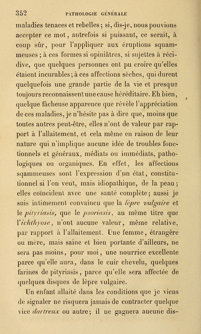 maladies tenaces et rebelles ; si, dis-je, dous pouvions accepter ce mot, autrefois si puissant, ce serait, à coup sûr, pour l'appliquer aux éruptions squam- meuses ; à ces formes si opiniâtres, si sujettes à réci- dive, que quelques personnes ont pu croire qu'elles étaient incurables; à ces affections sèches, qui durent quelquefois une grande partie de la vie et presque toujours reconnaissent une cause héréditaire. Eh bien, quelque fâcheuse apparence que révèle l'appréciation de ces maladies, je n'hésite pas à dire que, moins que toutes autres peut-être, elles n'ont de valeur par rap- port à l'allaitement, et cela même en raison de leur nature qui n'implique aucune idée de troubles fonc- tionnels et généraux, médiats ou immédiats, patho- logiques ou organiques. En effet, les affections sqammeuses sont l'expression d'un état, constitu- tionnel si l'on veut, mais idiopathique, de la peau ; elles coïncident avec une santé complète; aussi je suis intimement convaincu que la lèpre vulgaire et le piiyriasis, que le psoriasis^ au même titre que Xichthyose, n'ont aucune valeur, même relative, par rapport à l'allaitement. Une femme, étrangère ou mère, mais saine et bien portante d'ailleurs, ne sera pas moins, pour moi, une nourrice excellente parce qu'elle aura, dans le cuir chevelu, quelques farines de pityriasis, parce qu'elle sera affectée de quelques disques de lèpre vulgaire. Un enfant allaité dans les conditions que je viens de signaler ne risquera jamais de contracter quelque vice dartreux ou autre; il ne gagnera aucune dis-