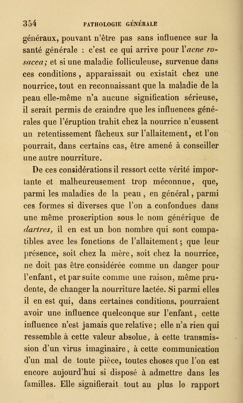 généraux, pouvant n'être pas sans influence sur la santé générale : c'est ce qui arrive pour Yacne ro- sacca; et si une maladie folliculeuse, survenue dans ces conditions , apparaissait ou existait chez une nourrice, tout en reconnaissant que la maladie de la peau elle-même n'a aucune signification sérieuse, il serait permis de craindre que les influences géné- rales que l'éruption trahit chez la nourrice n'eussent un retentissement fâcheux sur l'allaitement, et l'on pourrait, dans certains cas, être amené à conseiller une autre nourriture. De ces considérations il ressort cette vérité impor- tante et malheureusement trop méconnue, que, parmi les maladies de la peau , en général, parmi ces formes si diverses que l'on a confondues dans une même proscription sous le nom générique de dartres, il en est un bon nombre qui sont compa- tibles avec les fonctions de l'allaitement ; que leur présence, soit chez la mère, soit chez la nourrice, ne doit pas être considérée comme un danger pour l'enfant, et par suite comme une raison, même pru- dente, de changer la nourriture lactée. Si parmi elles il en est qui, dans certaines conditions, pourraient avoir une influence quelconque sur l'enfant, cette influence n'est jamais que relative ; elle n'a rien qui ressemble à cette valeur absolue ;, à cette transmis-^ sion d'un virus imaginaire, à cette communication d'un mal de toute pièce, toutes choses que Ton est encore aujourd'hui si disposé à admettre dans les familles. Elle signifierait tout au plus le rapport