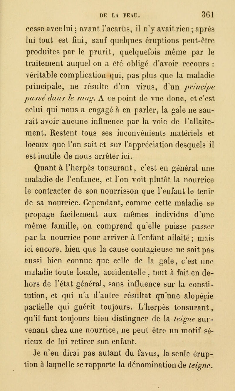 cesse avec lui ; avant l'acariis, il n'y avait rien ; après lui tout est fini, sauf quelques éruptions peut-être produites par le prurit, quelquefois même par le traitement auquel on a été obligé d'avoir recours : véritable complication qui, pas plus que la maladie principale, ne résulte d'un virus, d'un principe passé dans le sang, A ce point de vue donc, et c'est celui qui nous a engagé à en parler, la gale ne sau- rait avoir aucune influence par la voie de l'allaite- ment. Restent tous ses inconvénients matériels et locaux que l'on sait et sur l'appréciation desquels il est inutile de nous arrêter ici. Quant à l'herpès tonsurant, c'est en général une maladie de l'enfance, et Ton voit plutôt la nourrice le contracter de son nourrisson que l'enfant le tenir de sa nourrice. Cependant, comme cette maladie se propage facilement aux mêmes individus d'une même famille, on comprend qu'elle puisse passer par la nourrice pour arriver à l'enfant allaité ; mais ici encore, bien que la cause contagieuse ne soit pas aussi bien connue que celle de la gale, c'est une maladie toute locale, accidentelle, tout à fait en de- hors de l'état général, sans influence sur la consti- tution, et qui n'a d'autre résultat qu'une alopécie partielle qui guérit toujours. L'herpès tonsurant, qu'il faut toujours bien distinguer de la teigne sur- venant chez une nourrice, ne peut être un motif sé- rieux de lui retirer son enfant. Je n'en dirai pas autant du favus, la seule érup- tion à laquelle se rapporte la dénomination de teigne.