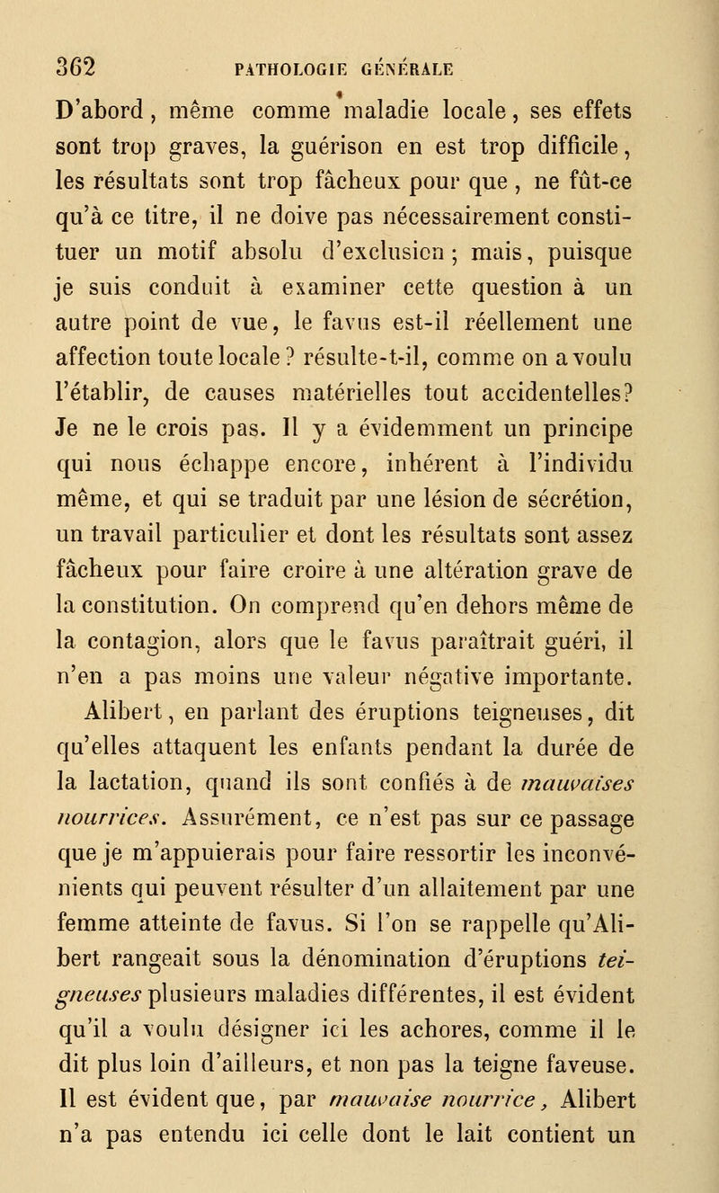 D'abord , même comme maladie locale, ses effets sont trop graves, la guérison en est trop difficile, les résultats sont trop fâcheux pour que , ne fût-ce qu'à ce titre, il ne doive pas nécessairement consti- tuer un motif absolu d'exclusion; mais, puisque je suis conduit à examiner cette question à un autre point de vue, le favus est-il réellement une affection toute locale ? résulte-t-il, comme on a voulu l'établir, de causes matérielles tout accidentelles? Je ne le crois pas. Il y a évidemment un principe qui nous échappe encore, inhérent à l'individu même, et qui se traduit par une lésion de sécrétion, un travail particulier et dont les résultats sont assez fâcheux pour faire croire à une altération grave de la constitution. On comprend qu'en dehors même de la contagion, alors que le favus paraîtrait guéri, il n'en a pas moins une valeur négative importante. Alibert, en parlant des éruptions teigneuses, dit qu'elles attaquent les enfants pendant la durée de la lactation, quand ils sont confiés à de mauvaises nourrices. Assurément, ce n'est pas sur ce passage que je m'appuierais pour faire ressortir les inconvé- nients qui peuvent résulter d'un allaitement par une femme atteinte de favus. Si l'on se rappelle qu'Ali- bert rangeait sous la dénomination d'éruptions ^^Z- o'/z^f/.yej-plusieurs maladies différentes, il est évident qu'il a voulu désigner ici les achores, comme il le dit plus loin d'ailleurs, et non pas la teigne faveuse. 11 est évident que, par mauvaise nourrice, Alibert n'a pas entendu ici celle dont le lait contient un