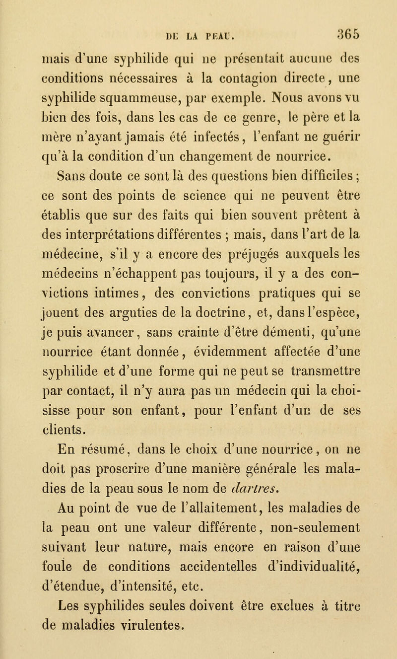 DE LA PKALi. 865 mais d'une syphilide qui ne présentait aucune des conditions nécessaires à la contagion directe, une syphilide squammeuse, par exemple. Nous avons vu bien des fois, dans les cas de ce genre, le père et la mère n'ayant jamais été infectés, l'enfant ne guérir qu'à la condition d'un changement de nourrice. Sans doute ce sont là des questions bien difficiles ; ce sont des points de science qui ne peuvent être établis que sur des faits qui bien souvent prêtent à des interprétations différentes ; mais, dans l'art de la médecine, s'il y a encore des préjugés auxquels les médecins n'échappent pas toujours, il y a des con- victions intimes, des convictions pratiques qui se jouent des arguties de la doctrine, et, dans l'espèce, je puis avancer, sans crainte d'être démenti, qu'une nourrice étant donnée, évidemment affectée d'une syphilide et d'une forme qui ne peut se transmettre par contact, il n'y aura pas un médecin qui la choi- sisse pour son enfant, pour l'enfant d'un de ses clients. En résumé, dans le choix d'une nourrice, on ne doit pas proscrire d'une manière générale les mala- dies de la peau sous le nom de dartres. Au point de vue de l'allaitement, les maladies de la peau ont une valeur différente, non-seulement suivant leur nature, mais encore en raison d'une foule de conditions accidentelles d'individualité, d'étendue, d'intensité, etc. Les syphilides seules doivent être exclues à titre de maladies virulentes.