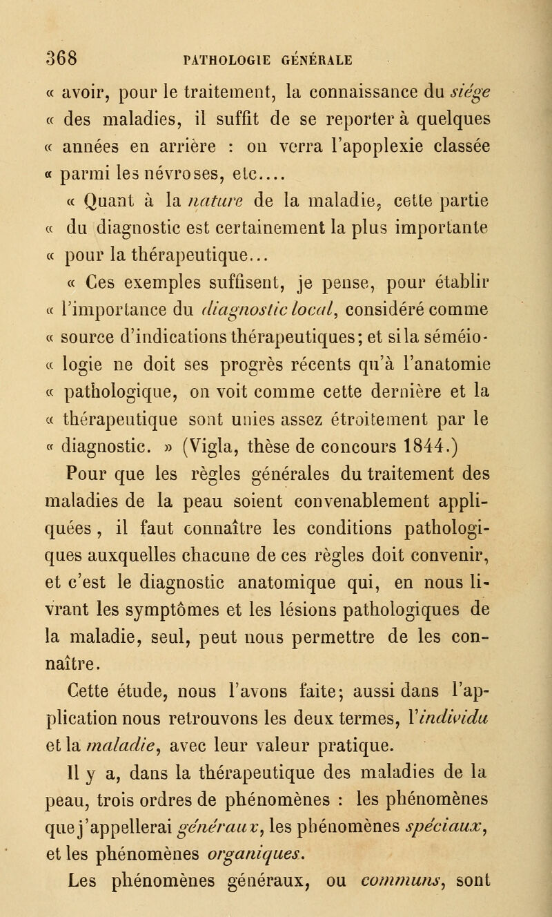 « avoir, pour le traitement, la connaissance du siège (c des maladies, il suffit de se reporter à quelques « années en arrière : on verra l'apoplexie classée a parmi les névroses, elc « Quant à la nature de la maladie^ cette partie « du diagnostic est certainement la plus importante « pour la thérapeutique... a Ces exemples suffisent, je pense, pour établir « rimportance du diagnostic local, considéré comme « source d'indications thérapeutiques; et sila séméio- a logie ne doit ses progrès récents qu'à l'anatomie ce pathologique, on voit comme cette dernière et la c( thérapeutique sont unies assez étroitement par le (f diagnostic. » (Vigla, thèse de concours 1844.) Pour que les règles générales du traitement des maladies de la peau soient convenablement appli- quées , il faut connaître les conditions pathologi- ques auxquelles chacune de ces règles doit convenir, et c'est le diagnostic anatomique qui, en nous li- vrant les symptômes et les lésions pathologiques de la maladie, seul, peut nous permettre de les con- naître . Cette étude, nous l'avons faite; aussi dans l'ap- plication nous retrouvons les deux termes, Xindindu et la maladie^ avec leur valeur pratique. 11 y a, dans la thérapeutique des maladies de la peau, trois ordres de phénomènes : les phénomènes que j'appellerai généraux^ les phénomènes spéciaux^ et les phénomènes organiques. Les phénomènes généraux, ou communs^ sont