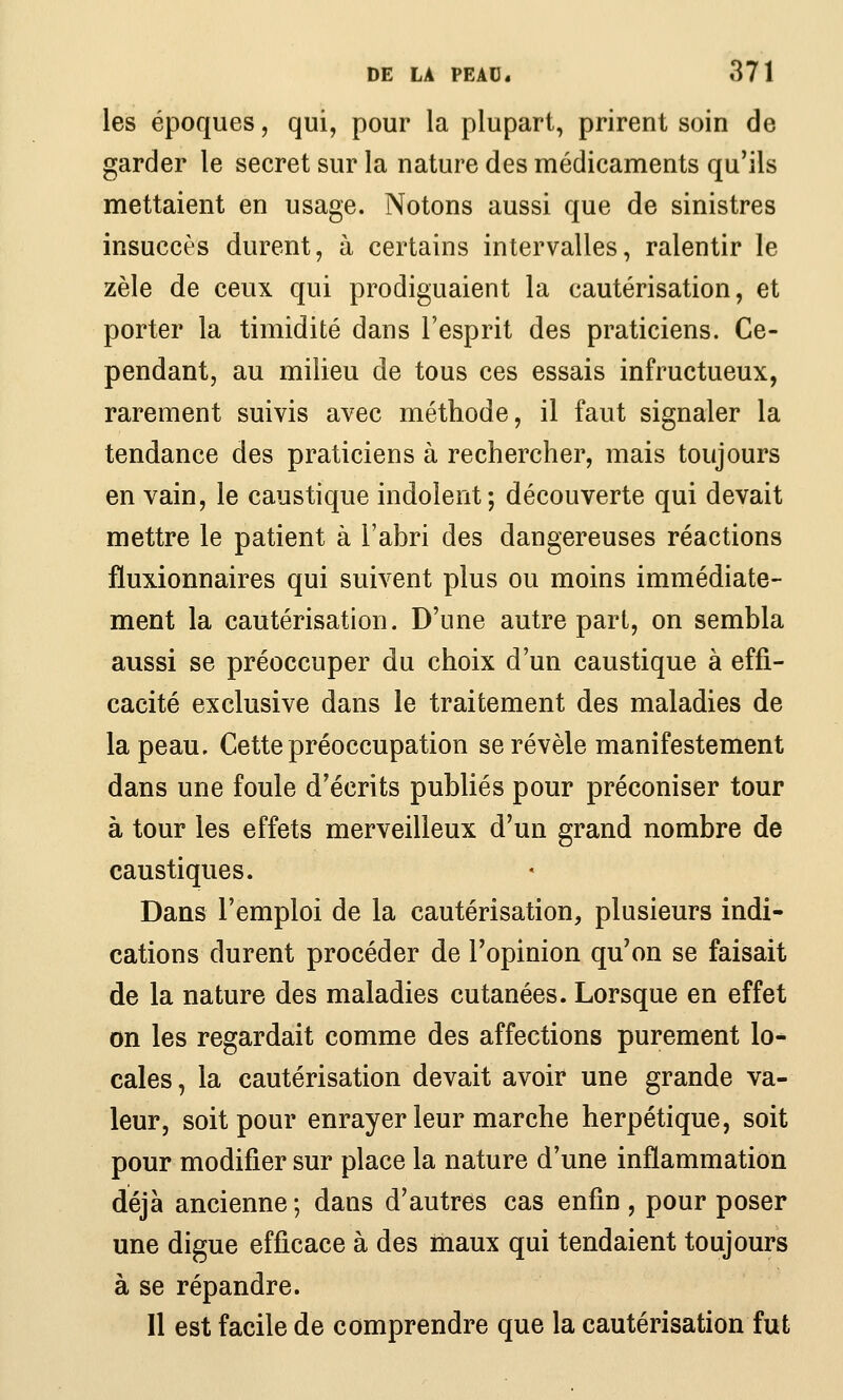 les époques, qui, pour la plupart, prirent soin de garder le secret sur la nature des médicaments qu'ils mettaient en usage. Notons aussi que de sinistres insuccès durent, à certains intervalles, ralentir le zèle de ceux qui prodiguaient la cautérisation, et porter la timidité dans l'esprit des praticiens. Ce- pendant, au milieu de tous ces essais infructueux, rarement suivis avec méthode, il faut signaler la tendance des praticiens à rechercher, mais toujours en vain, le caustique indolent; découverte qui devait mettre le patient à l'abri des dangereuses réactions fluxionnaires qui suivent plus ou moins immédiate- ment la cautérisation. D'une autre part, on sembla aussi se préoccuper du choix d'un caustique à effi- cacité exclusive dans le traitement des maladies de la peau. Cette préoccupation se révèle manifestement dans une foule d'écrits publiés pour préconiser tour à tour les effets merveilleux d'un grand nombre de caustiques. Dans l'emploi de la cautérisation, plusieurs indi- cations durent procéder de l'opinion qu'on se faisait de la nature des maladies cutanées. Lorsque en effet on les regardait comme des affections purement lo* cales, la cautérisation devait avoir une grande va- leur, soit pour enrayer leur marche herpétique, soit pour modifier sur place la nature d'une inflammation déjà ancienne ; dans d'autres cas enfin , pour poser une digue efficace à des maux qui tendaient toujours à se répandre. Il est facile de comprendre que la cautérisation fut