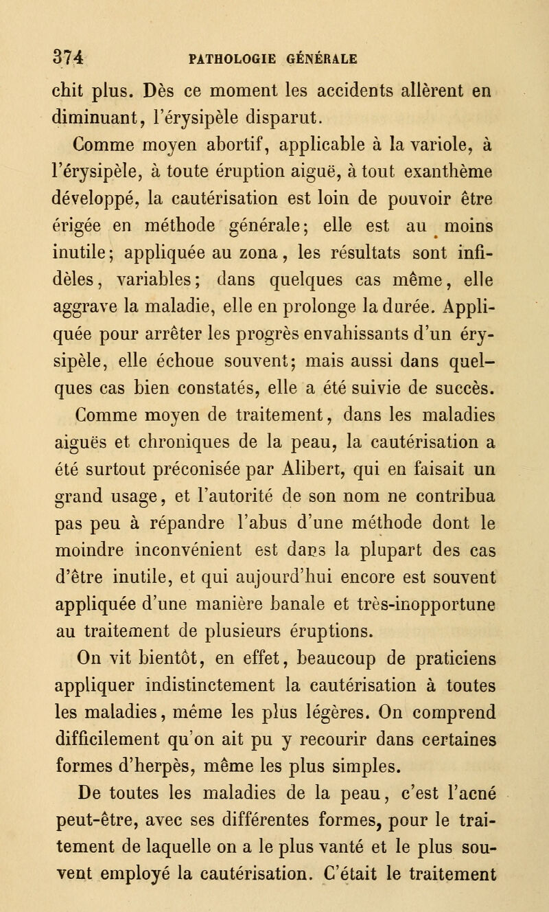 chit plus. Dès ce moment les accidents allèrent en diminuant, l'érysipèle disparut. Comme moyen abortif, applicable à la variole, à l'érysipèle, à toute éruption aiguë, atout exanthème développé, la cautérisation est loin de pouvoir être érigée en méthode générale; elle est au moins inutile ; appliquée au zona, les résultats sont infi- dèles, variables; dans quelques cas même, elle aggrave la maladie, elle en prolonge la durée. Appli- quée pour arrêter les progrès envahissants d'un éry- sipèle, elle échoue souvent; mais aussi dans quel- ques cas bien constatés, elle a été suivie de succès. Comme moyen de traitement, dans les maladies aiguës et chroniques de la peau, la cautérisation a été surtout préconisée par Alibert, qui en faisait un grand usage, et l'autorité de son nom ne contribua pas peu à répandre l'abus d'une méthode dont le moindre inconvénient est dacs la plupart des cas d'être inutile, et qui aujourd'hui encore est souvent appliquée d'une manière banale et très-inopportune au traitement de plusieurs éruptions. On vit bientôt, en effet, beaucoup de praticiens appliquer indistinctement la cautérisation à toutes les maladies, même les plus légères. On comprend difficilement qu'on ait pu y recourir dans certaines formes d'herpès, même les plus simples. De toutes les maladies de la peau, c'est l'acné peut-être, avec ses différentes formes, pour le trai- tement de laquelle on a le plus vanté et le plus sou- vent employé la cautérisation. C'était le traitement