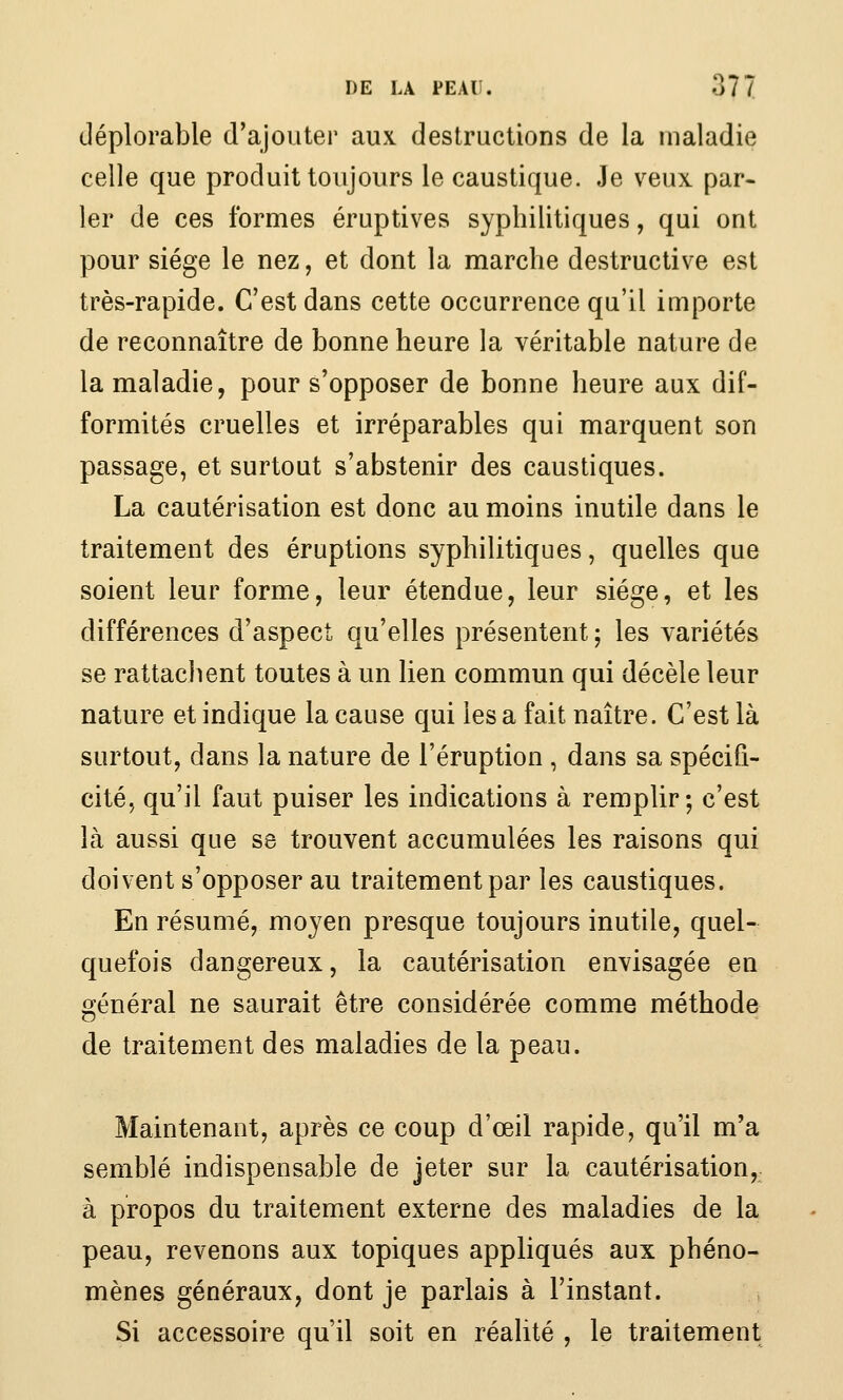 déplorable d'ajouter aux destructions de la maladie celle que produit toujours le caustique. Je veux par- ler de ces formes éruptives syphilitiques, qui ont pour siège le nez, et dont la marche destructive est très-rapide. C'est dans cette occurrence qu'il importe de reconnaître de bonne heure la véritable nature de la maladie, pour s'opposer de bonne heure aux dif- formités cruelles et irréparables qui marquent son passage, et surtout s'abstenir des caustiques. La cautérisation est donc au moins inutile dans le traitement des éruptions syphilitiques, quelles que soient leur forme, leur étendue, leur siège, et les différences d'aspect qu'elles présentent ; les variétés se rattachent toutes à un lien commun qui décèle leur nature et indique la cause qui lésa fait naître. C'est là surtout, dans la nature de l'éruption , dans sa spécifi- cité, qu'il faut puiser les indications à remplir; c'est là aussi que se trouvent accumulées les raisons qui doivent s'opposer au traitement par les caustiques. En résumé, moyen presque toujours inutile, quel- quefois dangereux, la cautérisation envisagée en général ne saurait être considérée comme méthode de traitement des maladies de la peau. Maintenant, après ce coup d'œil rapide, qu'il m'a semblé indispensable de jeter sur la cautérisation, à propos du traitement externe des maladies de la peau, revenons aux topiques appliqués aux phéno- mènes généraux, dont je parlais à l'instant. Si accessoire qu'il soit en réalité , le traitement