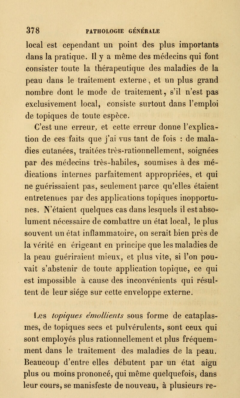 local est cependant un point des plus importants dans la pratique. Il y a même des médecins qui font consister toute la thérapeutique des maladies de la peau dans le traitement externe, et un plus grand nombre dont le mode de traitement, s'il n'est pas exclusivement local, consiste surtout dans l'emploi de topiques de toute espèce. C'est une erreur^ et cette erreur donne l'explica- tion de ces faits que j'ai vus tant de fois : de mala- dies cutanées, traitées très-rationnellement, soignées par des médecins très-habiles, soumises à des mé- dications internes parfaitement appropriées, et qui ne guérissaient pas, seulement parce qu'elles étaient entretenues par des applications topiques inopportu- nes. N'étaient quelques cas dans lesquels il est abso- lument nécessaire de combattre un état local, le plus souvent un état inflammatoire, on serait bien près de la vérité en érigeant en principe que les maladies de la peau guériraient mieux, et plus vite, si Ton pou- vait s'abstenir de toute application topique, ce qui est impossible à cause des inconvénients qui résul- tent de leur siège sur cette enveloppe externe. Les topiques émollients sous forme de cataplas- mes, de topiques secs et pulvérulents, sont ceux qui sont employés plus rationnellement et plus fréquem- ment dans le traitement des maladies de la peau. Beaucoup d'entre elles débutent par un état aigu plus ou moins prononcé, qui même quelquefois, dans leur cours, se manisfeste de nouveau, à plusieurs re-