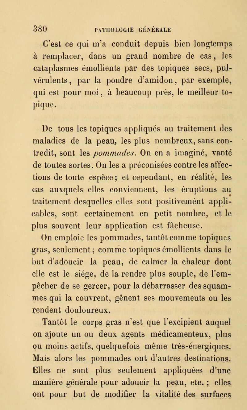C'est ce qui m'a conduit depuis bien longtemps à remplacer, dans un grand nombre de cas, les cataplasmes émollients par des topiques secs, pul- vérulents, par la poudre d'amidon, par exemple, qui est pour moi, à beaucoup près, le meilleur to- pique. De tous les topiques appliqués au traitement des maladies de la peau, les plus nombreux, sans con- tredit, sont les pommades. On en a imaginé, vanté de toutes sortes. On les a préconisées contre les affec- tions de toute espèce; et cependant, en réalité, les cas auxquels elles conviennent, les éruptions au traitement desquelles elles sont positivement appli- cables, sont certainement en petit nombre, et le plus souvent leur application est fâcbeuse. On emploie les pommades, tantôt comme topiques gras, seulement; comme topiques émollients dans le but d'adoucir la peau, de calmer la chaleur dont elle est le siège, de la rendre plus souple, de l'em- pêcher de se gercer, pour la débarrasser des squam- mes qui la couvrent, gênent ses mouvements ou les rendent douloureux. Tantôt le corps gras n'est que l'excipient auquel on ajoute un ou deux agents médicamenteux, plus ou moins actifs, quelquefois même très-énergiques. Mais alors les pommades ont d'autres destinations. Elles ne sont plus seulement appliquées d'une manière générale pour adoucir la peau, etc. ; elles ont pour but de modifier la vitalité des surfaces