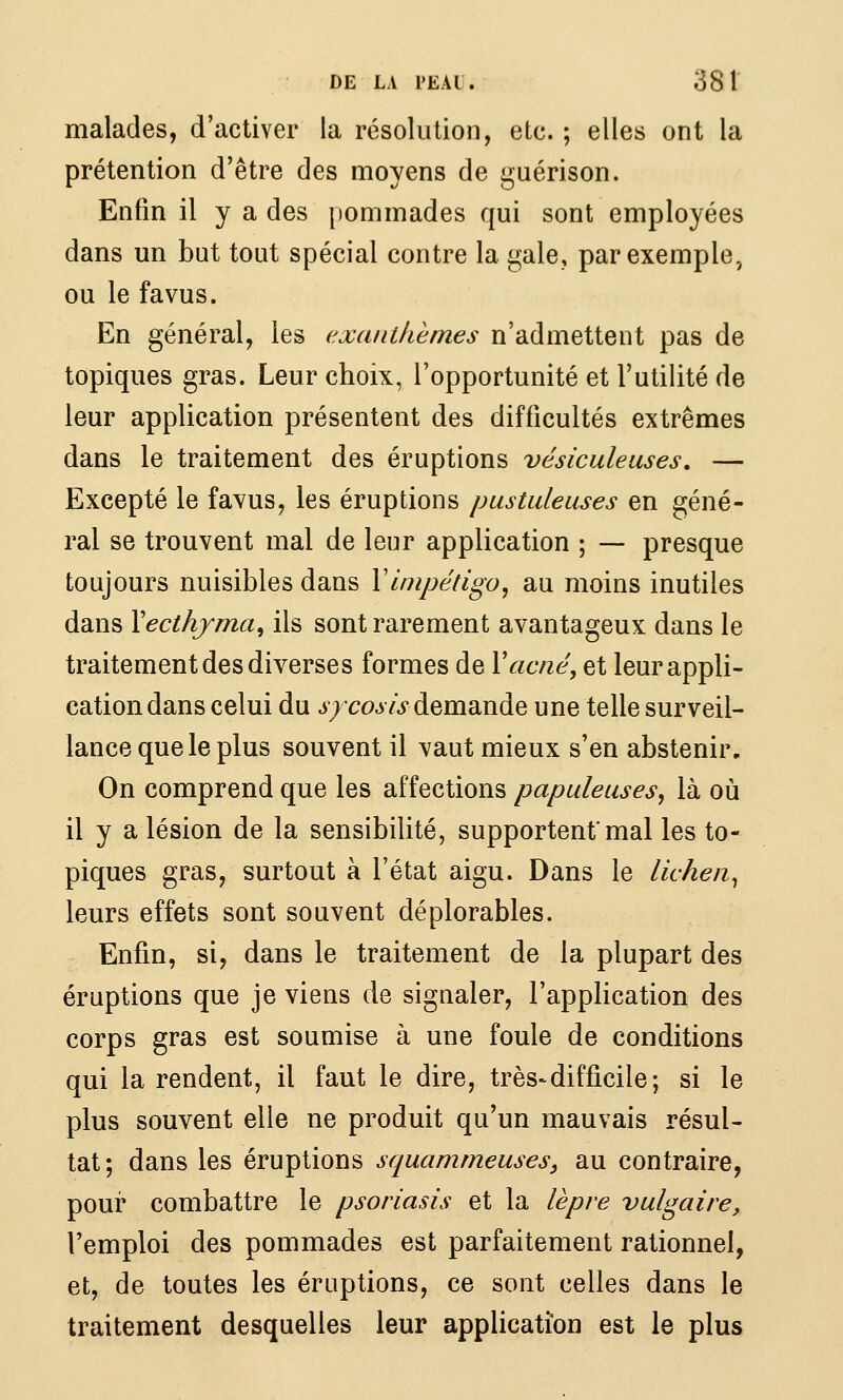 malades, d'activer la résolution, etc. ; elles ont la prétention d'être des moyens de guérison. Enfin il y a des [lommades qui sont employées dans un but tout spécial contre la gale, par exemple, ou le fa vus. En général, les exanthèmes n'admettent pas de topiques gras. Leur choix, l'opportunité et l'utilité de leur application présentent des difficultés extrêmes dans le traitement des éruptions vésiculeuses, — Excepté le favus, les éruptions pustuleuses en géné- ral se trouvent mal de leur application ; — presque toujours nuisibles dans Y impétigo, au moins inutiles dans Xecthjma^ ils sont rarement avantageux dans le traitement des diverses formes de Y acné, et leur appli- cation dans celui du ^7coj7>demande une telle surveil- lance que le plus souvent il vaut mieux s'en abstenir. On comprend que les affections papuleuses, là où il y a lésion de la sensibilité, supportent'mal les to- piques gras, surtout à l'état aigu. Dans le lichen^ leurs effets sont souvent déplorables. Enfin, si, dans le traitement de la plupart des éruptions que je viens de signaler, l'application des corps gras est soumise à une foule de conditions qui la rendent, il faut le dire, très-difficile; si le plus souvent elle ne produit qu'un mauvais résul- tat; dans les éruptions squammeuses, au contraire, pour combattre le psoriasis et la lèpre vulgaire, l'emploi des pommades est parfaitement rationnel, et, de toutes les éruptions, ce sont celles dans le traitement desquelles leur application est le plus